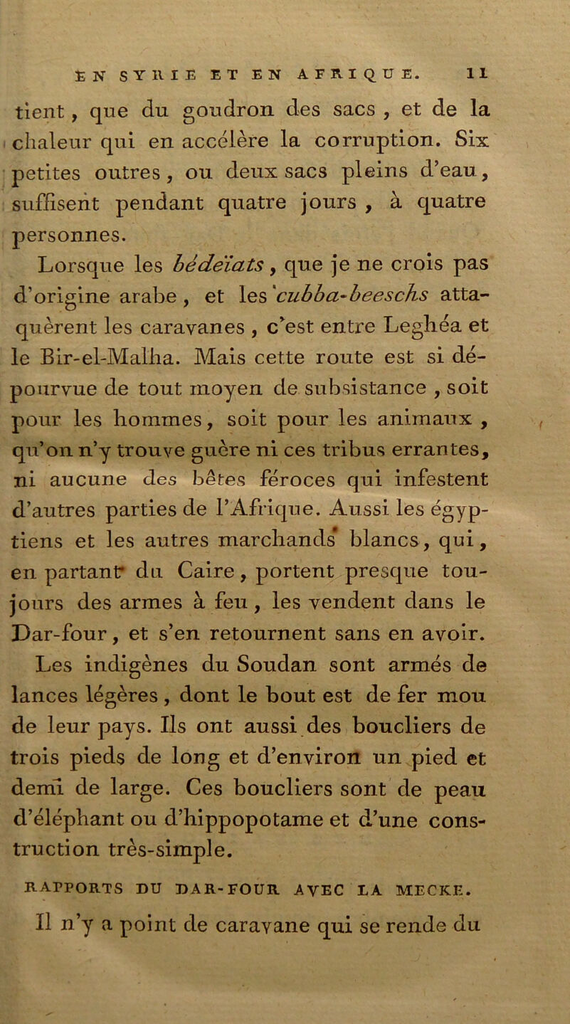 tient, que du goudron des sacs , et de la chaleur qui en accelere la corruption. Six petites ontres, ou deux sacs pleins d’eau, sufiisent pendant quatre jours , a quatre personnes. Lorsque les bedeiats, que je ne crois pas d’origine arabe , et les 'cubba-beeschs atta- querent les caravanes , c’est entre Leghea et le Bir-el-MaLha. Mais cette route est si de- pourvue de tout inoyen de subsistance , soit pour les hommes, soit pour les animaux , qu’on n’y trouve guere ni ces tribus errantes, ni aucune des betes feroces qui infestent d’autres parties de l’Afrique. Aussi les egyp- tiens et les autres marchands* blancs, qui, en partantr du Caire, portent presque tou- jours des armes a feu, les vendent dans le Dar-four, et s’en retournent sans en avoir. Les indigenes du Soudan sont armes de lances legeres , dont le bout est de fer mou de leur pays. Ils ont aussi des boucliers de trois pieds de long et d’environ un pied et demi de large. Ces boucliers sont de peau d’elephant ou d’hippopotame et d’une cons- truction tres-simple. RAPPORTS DU DAR-FOUR AVEC LA MECKE.