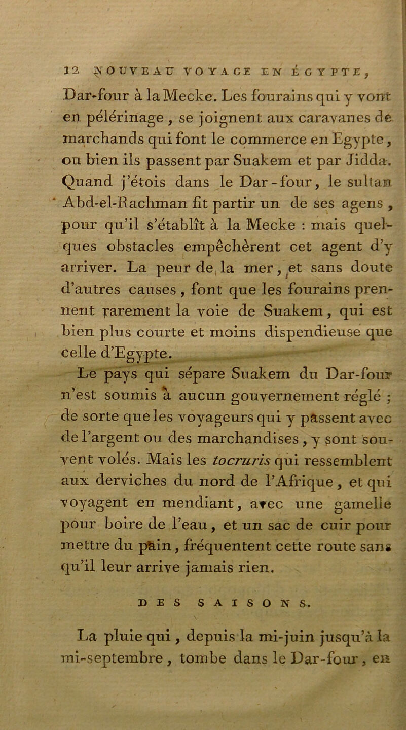 Dar-four k la Mecke. Les fcrurains qui y vont en pelerinage , se joignent aux caravanes de marchands qui font le commerce en Egypte, on bien ils passent par Suakem et par Jidda. Quand j’etois dans le Dar-four, le sultan Abd-el-Racliman fit partir un de ses agens , pour qu’il s’etablit a la Mecke : mais quel- ques obstacles empecherent cet agent d’y arriyer. La peur de la mer, et sans doute d’autres causes , font que les fourains pren- nent ^arement la voie de Suakem, qui est bien plus courte et moins dispendieuse que celle d’Egypte. Le pays qui separe Suakem du Dar-four n’est soumis a aucun gouyernement regie ; de sorte que les voyageursqui y passent avec de l’argent ou des marcbandises , y gont sou- vent voles. Mais les tocruris qui ressemblent aux derviches du nord de TAfrique, et qui voyagent en mendiant, avec line gamelle pour boire de l’eau, et un sac de cuir pour mettre du pain, frequentent cette route sans qu’il leur arrive jamais rien. d e s s a i s o is s . La pluie qui , depuis la mi-juin jusqu’a la mi-septembre , tombe dans leDar-foiu’, en