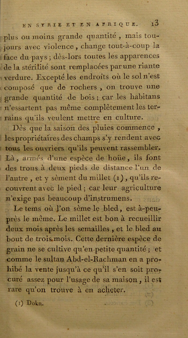 r Elf STRIE ET EN AFRIQUE. l3 plus ou moins grande quantite , rnais tou- jours avec violence, change tout-a-coup la face du pays ; des-Jors toutes les apparences de la sterilite sont reinplacees parune riante verdure. Excepte les endroits oulesoln’est compose que de rochers , on trouve une grande quantite de bois ; <par les habitans n’essartent pas meme completement les ter- rains qu’ils veulent mettre en culture. Des que la saison des pluies commence 7 les proprietaires des champs s’y rendent avec tous les ouvriers qu’ils peuvent rassembler. La, armes d’une espece de hoiie, ils font des trous a deux pieds de distance Tun de l’autre , et y sernent du millet (1) , qu’ils re- couvrent avec le pied ; car leur agriculture n’exige pas beaucoup d’instrumens. Le terns ou fon seme le bled, est a-peu- pres le meme. Le millet est bon a recueillir deux mois apres les semailles , et le bled au bout de trois.mois. Cette derniere espece de grain ne se cultive qu’en petite quantite ; et comme le sultan Abd-el-Racliman en a pro- hibe la vente jusqu’a ce qu’il s’en soit pro? cure assez pour l’usage de sa maison , il est rare qu’on trouye a en acheter.