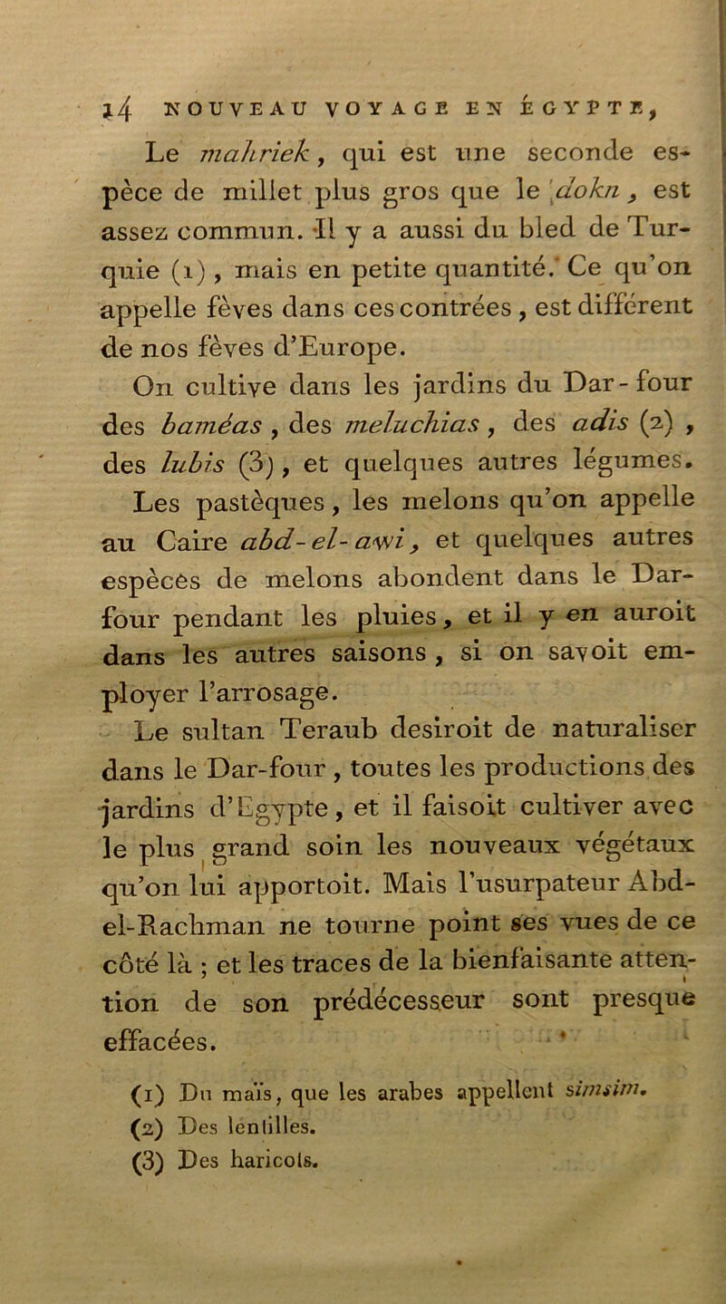 Le mahriek, qui est une seconde es- pece de millet plus gros que le dokn } est assez commim. 11 y a aussi du bled de Tur- quie (1) , mais en petite quantite/ Ce qu’on appelle feves dans ces contrees , est different de nos feves d’Europe. On cultive dans les jardins du Dar-four des bamdas , des meluchias, des adis (2) , des lubis (3j, et quelques autres legumes. Les pasteques, les melons qu’on appelle au Caire abd- el- a<wi, et quelques autres especes de melons abondent dans le Dar- four pendant les pluies, et il y en auroit dans les autres saisons , si on sa^oit em- ployer l’arrosage. Le sultan Teraub desiroit de naturaliser dans le Dar-four , toutes les productions des jardins d’Egvpte, et il faisoit cultiver avec le plus grand soin les nouveaux vegetaux qu’on lui apportoit. Mais l’usurpateur Abd- el-Racliman ne tourne point ses vues de ce cdte la ; et les traces de la bienfaisante atten- 7 r * tion de son predecesseur sont presque effaces. (1) Da maYs, que les arabes appellent sivuim. 00 Des lenlilies. (3) Des haricots.