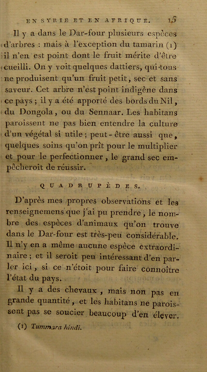 II y a clans le Dar-four plusieurs especes d’arbres : mais a l’exception du tamarin (1) il n’en est point dont le fruit merite d’etre cueilli. Ony voit quelques dattiers, qui-tous ne produisent qu’un fruit petit, sec et sans saveur. Cet arbre n’est point indigene dans ce pays ; il y a ete apporte des bords duNil, du Dongola, ou du Sennaar. Les habitans paroissent ne pas bien entendre la culture d’un vegetal si utile ; peut - etre aussi que, quelques soins qu’on prit pour le multiplier et pour le perfectionner , le grand sec em- pecheroit de reussir. QUADRUPEDES. D’apres mes propres observations et les renseignemens que j’ai pu prendre , le nom- bre des especes d’animaux qu’on trouve dans le Dar-four est tres-peu considerable. Il n’y en a mke aucune espece extraordi- naire ; et il seroit peu interessant d’en par- ler ici, si ce n etoit pour faire connoitre l’etat du pays. Il y a des clievaux , mais non pas en grande quantite , et les habitans ne parois- sent pas se soucier beaucoup d’en elever. (i) Tummara Hindi.