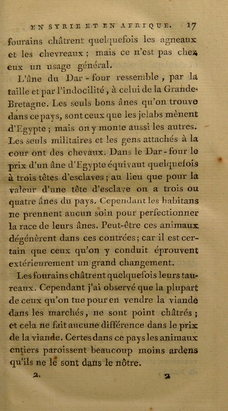 ETC SYRIE ET EN AFIUQUE. IJ fourains cliatrent quelquefois les agneaux et les chevreaux ; mais ce n cst pas cliea# eux un usage general. L’ane du Dar - four ressemble , par la taille et par l’indocilite , k celui de la Grande* Bretagne. Les seuls bons anes qu’on tronye dans cepays, sont ceux que les jeiabs menent d’Egypte ; mais ony monte aussi les autres* Les seuls militaires et les gens attaches a la cour ont des cheyaux. Dans le Dar-lour le prix d’un ane d’Egypte equivaut quelquefois a trois tetes d’esclaves; au lieu que pour la valeur d’une tete d’esclaye on a trois ou quatre anes du pays, Cependant les habitans ne prennent aucun soin pour perfectionner la race de leurs anes. Peut-etre ces animaux degenerent dans ces contrees; car il est cer- tain que ceux qu’on y conduit eprouyent exterieurement un grand changement. Les fourains chatrent quelquefois leurs tau- reaux. Cependant j’ai obserye que la plupart de ceux qu’on tue pour en yendre la viande dans les marches, ne sont point chatres ; et cela ne fait aucune difference dans le prix de la viande. Certesdans ce pays les animaux entiers paroissent beaucoup moms ardens qu’ils ne le sont dans le notre.