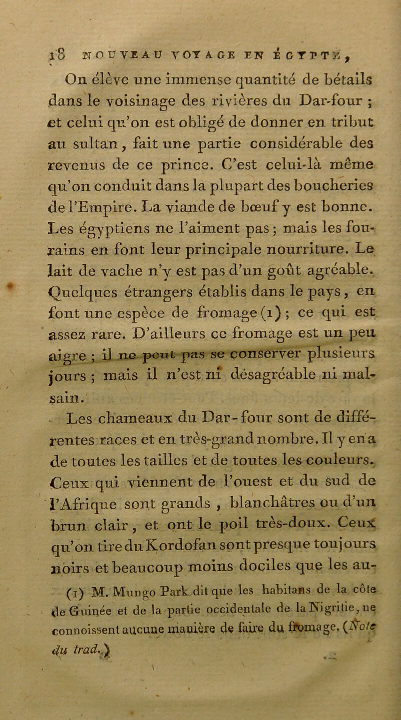 dans le voisinage des rivieres du Dar-four ; et celui qu’on est oblige de donner en tribut an sultan, fait une partie considerable des revenus de ce prince. C’est celui-la meme qu’on conduit dans la plupart des boucheries del’Empire. La yiande de boeuf y est bonne. Les egyptiens ne l’aiment pas; mais les fou- rains en font leur principale nourriture. Le lait de vache n’y est pas d’un gout agreable. Quelques etrangers etablis dans le pays, en font une espece de fromage(i); ce qui est assez rare. D’ailleurs ce fromage est un pen aigre ; il ne peut pas se conserver plusieurs jours ; mais il n’est m desagreable ni mal- sain. Les cliameaux du Dar-four sont de diffe- rences races et en tres-grandnombre. Il y ena de toutes lestailles et de toutes les couleurs. Ceux qui yiennent de l’ouest et du sud de I’Afrique sont grands , blanchatres ou d’un brun clair, et ont le poil tres-doux. Ceux qu’on tire du Kordofan sont presque toujours noirs etbeaucoup moins dociles que les au- (i) M. Mungo Park dit que les habilans de la cole tie Guinee et de la partie occidentale de la Nigritie, ne connoissent aucune mauigre de Lire du fif^mage. (A'o/<r du trad. )