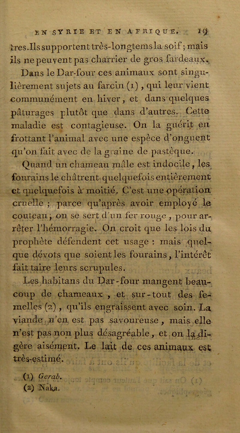 IK StRlE BT EN APRIQUE.' K) h*es Jlssupportenttres-longtemsla soif; mais ils nepeuyentpas cliarrier cle gros fardeaux* Dans le Dar-four ces animaux sont singu- lierement sujets au farcin (1), qui leur vient coramunement en hlver, et dans quelques paturages plutot qne dans d’autres. Cette maladie est contagieuse. On la guerit en frottant l’animal avec une espece d’onguent qu’on fait ayec de la graine de pasteque. Quand un chameau male est indocile, les fonrains le chatrent quelquefoisentierement et quelquefois ^.'moitie. C’est une operation crnelle ; parce qu’apres avoir employe le couteau , on se sert darn fer rouge , pour ar- reter riiemorragie. On croit que les lois du propliete defendent cet usage : mais quel- que devots que soient les fourains, l’interet fait taire leurs scrupules. Les habitans du Dar-four mangent beau- coup de chameaux > et sur-tout des fe- melles (2) , qu’ils engraissent ayec soin. La viande n’en est pas savoureuse , mais elle n’est pas non plus desagreable, et on 1^4i- gere aisement. Le lait de ces animaux est tres-estime. (1) Gerab. , . x (2) INaka.