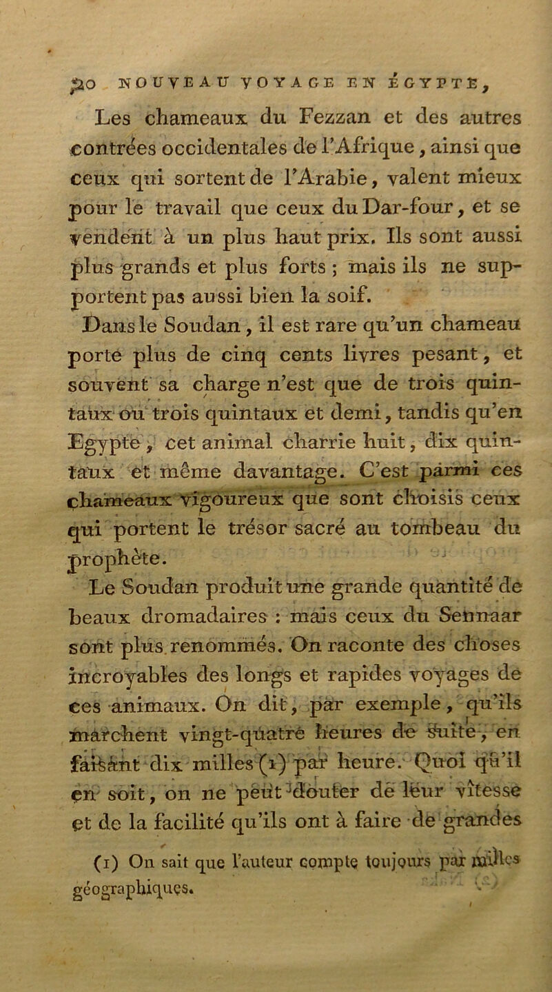 Les chameaux du Fezzan et des autres contrees occidentales de FAfrique, ainsi que ceux qui sortent de l’Arabie, valent mieux pour lie travail que ceux du Dar-four, et se venderit k un plus haut prix. Ils sont aussi plus grands et plus forts ; mais ils ne sup- portent pas aussi bien la soif. Dansle Soudan, il est rare qu’un cbameau porte plus de cinq cents livres pesant, et souvent sa charge n’est que de trois quin- taux ou trois quintaux et demi, tandis qu’en Egypte, cet animal charrie liuit, dix quin- tatix et meme davantage. C’est parmi ces chaimeaux vigoureux que sont choisis ceux qui portent le tresor sacre au tombeau du prophete. Le Soudan produitune grande quantite de beaux dromadaires : mais ceux du Sennaar sont plus.renommes. On raconte des clioses incroyables des longs et rapides voyages de ces animaux. On dit, par exemple, qu’ils marchent vingt-quatre feeures de #utte, en. faisant dix milles(i) par heure. Quol q-u’il cn soit, on ne peiit Jdbuter de leur vitesse et de la facilite qu’ils ont a faire de grandes (i) On salt que l’auteur compte toujouxs pax Aailks geographiques.