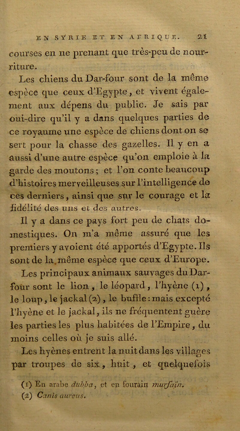 courses en lie prenant que tres-peu de nour- riture. Les chiens du Dar-four sont de la meme espece que ceux d’Egypte, et yivent egale- ment aux depens du public. Je sais par oui-dire qu’il y a dans quelques parties de ce royaume une espece de chiens dont on se sert pour la cliasse cles gazelles. II y en a aussi d’une autre espece qu’on emploie a la garde des moutons; et l’on conte beaucoup d’histoires meryeilleuses sur l’intelligence de ces derniers, ainsi que sur le courage et la fideiite des uns et des autres. II y a dans ce pays fort peu de chats do- mestiques. On m’a meme assure que les premiers y ayoient ete apportes cl’Egypte.Ils sont de la.meme espece que ceux d’Europe. Les principaux animaux sauyages du Dar- four sont le lion , le leopard, Ehyene (1) , le loup, le jackal (2) , le buffle: mais excepte l’hyene et le jackal, ils ne frequentent guere les parties les plus habitees de l’Empire, du moins celles ou je suis alle. Les hyenes entrent la nuitdans les villages par troupes de six, huit , et quelquefois (1) En arabe duhbaet en Iburain murfatn. (2) Canis aureus.