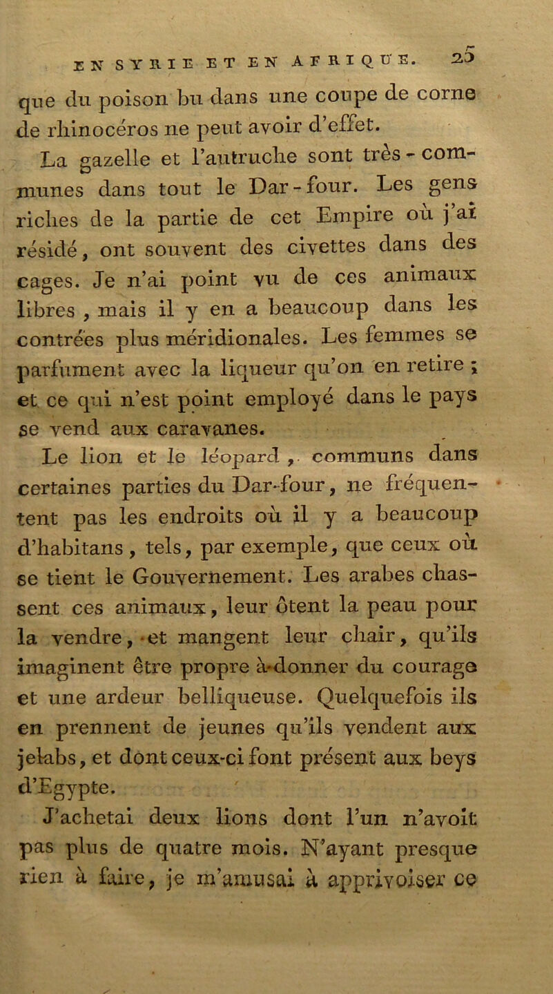 23 EN SYRIE ET EN AFRIQE'E. que du poison bu dans une conpe de corns de rhinoceros ne pent avoir d’effet. La sazelle et l’autruohe sont tres - com- names dans tout le Dar - four. Les gens riches de la partie de cet Empire on j ai reside, ont souvent des civettes dans des cages. Je n’ai point vu de ces animaux libres , mais il y en a beaucoup dans les contrees plus meridionales. Les femmes se parfument avec la liqueur qu’on en retire ; et ce qui n’est point employe dans le pays se vend aux caravanes. Le lion et le leopard , communs dans certaines parties du Dar-four, ne frequen- tent pas les endroits ou il y a beaucoup d’habitans , tels, par exemple, que ceux ou se tient le Gouvernement. Les arabes clias- sent ces animaux, leur btent la peau pour la vendre, • et mangent leur chair, qu’ils imaginent etre propre h-donner du courage et une ardeur belliqueuse. Quelquefois ils en prennent de jeunes qu’ils vendent aux jelabs, et dont ceux-ci font present aux beys d’Egypte. J’achetai deux lions dont l’un n’avoit pas plus de quatre mois. N’ayant presque rien a faire, je m’amusai a apprivoiser ce