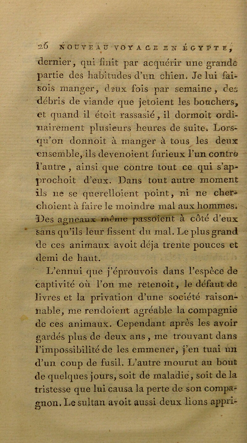 4 9 dernier, qui finit par acquerir une grande partie des habitudes d’ljn chien. Je lui fai- sois manger, d-giix fois par semaine , dee debris de viande que jetoient les bouchers, et quand il etoit rassasie, il dormoit ordi- nairement plusieurs heures de suite. Lors- qu’on donnoit a manger c\ tous les deux ensemble, ils devenoient furieux Tun contre I’autre , ainsi que contre tout ce qui s’ap- prochoit d’eux. Dans tout autre moment ils lie se querelloient point, ni ne cher- choient a faire le moindre mal aux liommes. Des agneaux meme passoient a cote d’eux sans qu’ils leur fissent du mal. Le plus grand de ces animaux avoit deja trente pouces et demi de haut. L’ennui que j’eprouvois dans l’espece de captivite oil l’on me retenoit, le defaut de livres et la privation d’une societe raison- liable, me rendoient agreable la compagnie de ces animaux. Cependant apres les avoir gardes plus de deux ans , me trouvant dans 1’impossibilite de les emmener, j’en tuai un d’un coup de fusil. L’autre mourut au bout de quelques jours, soit de maladie, soit de la tristesse que lui causa la perte de son compa- gnon. Le sultan avoit aussi deux lions appri-