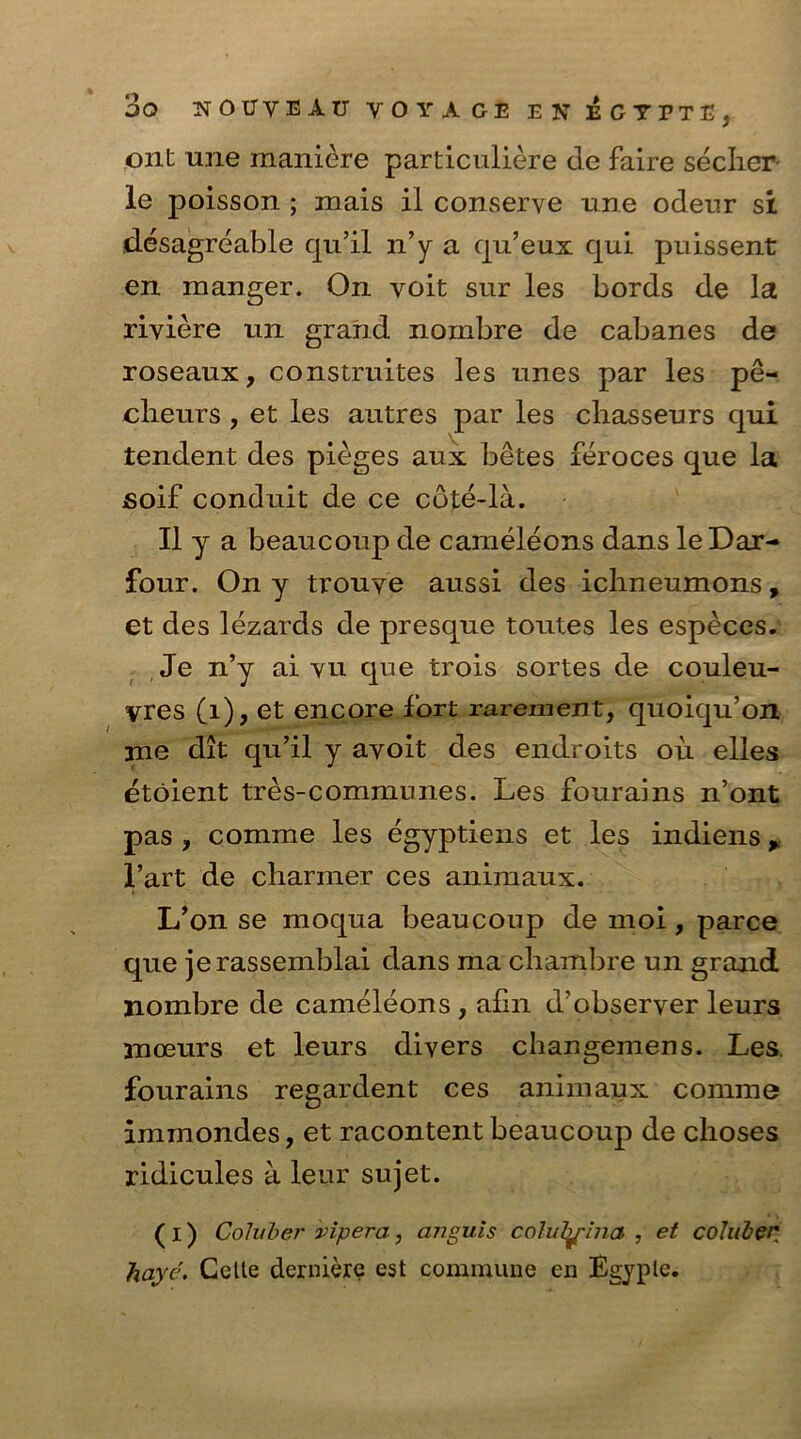 out une maniere particuliere cle faire secher le poisson ; mais il conserve une odenr si desagreable qu’il n’y a qu’eux qui pnissent en manger. On voit sur les bords de la riviere un grand nombre de cabanes de roseaux, construites les Lines par les pe- cheurs , et les autres par les chasseurs qui tendent des pieges aux betes feroces que la fioif conduit de ce cdte-la. II y a beaucoup de cameleons dans leDar- four. On y trouve aussi des ichneumons, et des lezards de presque tontes les especes. Je n’y ai yu que trois sortes de couleu- vres (1), et encore fort rarement, quoiqu’on me dit qu’il y avoit des endroits ou elles etoient tres-communes. Les fourains n’ont pas , comme les egyptiens et les indiens ^ l’art de charmer ces animaux. L’on se moqua beaucoup de moi , parce que jerassemblai dans ma chambre un grand nombre de cameleons , afin d’observer leurs moeurs et leurs divers changemens. Les. fourains regardent ces animaux comme immondes, et racontent beaucoup de choses ridicules a leur sujet. ( I) Coluber viper a, anguis coluTy^ina , et coluber haye. Celle derniere est commune en Bgyple.