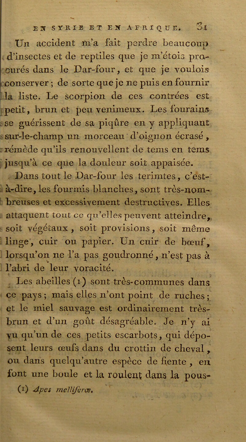 JLX SYRIE ET EJf AFRIQUE. O-t Un accident m’a fait perdre beaucoup d’insectes et de reptiles que je m’etois pra- cures dans le Dar-four, et que je voulois conseryer; de sorte que je ne puis en fournir la liste. Le scorpion de ces contrees est petit, brunet peu venimeux. Les fourains se guerissent de sa piqure en y appliquant : sur-le-champ un raorceau d’oignon ecrase , reinede qu’ils renouvellent de terns en terns jusqu’a ce que la douleur soit appaisee. Dans tout le Dar-four les terirates, c’est- a-dire,les fourmis blanches, sont tres-nom- breuses et excessiyement destructives. Elies attaquent tout ce qu’elles peuvent atteindre, soit yegetaux , soit provisions, soit meme linge, cuir ou papier. Un cuir de boeuf, lorsqu’on ne Ya pas goudronne, n’est pas a l’abri de leur yoracite. Les abeilles (1) sont tr^s-communes dans ce pays ; mais elles n’ont point de ruches; et le miel sauyage est ordinairement tres- brun et d’un gout desagreable. Je n’y ai yu qu’un de ces petits escarbots, qui depo- sent leurs oeufs dans du crottin de cheval 7 ou dans quelqu’autre espece de liente , en font une boule et la roulent dans la pous-