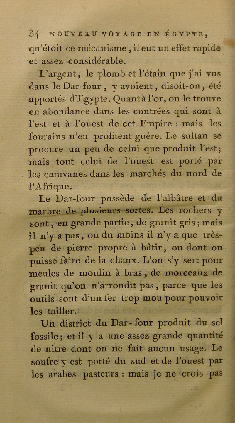 qu’etoit ce mecanisme , ileut uneffet rapide et assez considerable. L’argent, le plomb et retain que j’ai vus dans le Dar-four , y avoient, disoit-on, ete apportes d’Egypte. Quant a For, on le trouve en abondance dans les contrees qui sont a Test et a Fouest de cet Empire : mais les fourains n’en prolitent guere. Le sultan se procure un peu de celui que produit Test; mais tout celui de l’ouest est porte par les caravanes dans les marches du nord de I’Afrique. Le Dar-four possede de Falbatre et du jnarbre de plusieurs sortes. Les rochers y sont, en grande partie, de granit gris ; mais il n’y a pas, ou du moins il n’y a que tres- peu de pierre propre a batir, ou dont on puisse faire de la chaux. L’on s’y sert pour meules de moulin a bras, de morceaux de granit qu’on n’arrondit pas, parce que les outils sont d’un fer trop mou pour pouvoir les tailler. Un district du Dar-four produit du sel fossile; et il y a une assez grande quantite de nitre dont on ne fait aucun usage. Le soufre y est porte du sud et de Fouest par les arabes pasteurs : mais je ne crois pas