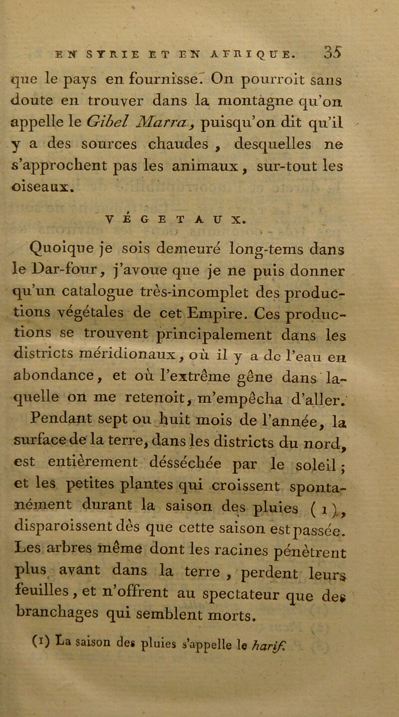 que le pays en fournisse. On pourroit sans doute en trouver dans la montagne qu’on appelle le Gibel Marra, puisqu’on dit qu’il y a des sources cliaudes , desquelles ne s’approchent pas les animaux, sur-tout les oiseaux. VEGETAUX. Quoique je sois demeure long-tems dans le Dar-four, j’ayoue que je ne puis donner qu’un catalogue tres-incomplet des produc- tions yegetales de cet Empire. Ces produc- tions se trouyent principalement dans les districts meridionaux, ou il y a dc l’eau en abondance, et od l’extreme gene dans la- quelle on me retenoit, m’emp£cha d’aller. Pendant sept ou huit mois de l’annee, la surface de la terre, dans les districts du nord, est entierement dessecliee par le soleil; et les petites plantes qui croissent sponta- nement durant la saison des pluies ( 1), disparoissent des que cette saison estpassee. Les arbres meme dont les racines penetrent plus avant dans la terre , perdent leurs feuilles,et n’offrent au spectateur que des branchages qui semblent morts. (i) La saison de* pluies s’appelle le harif.