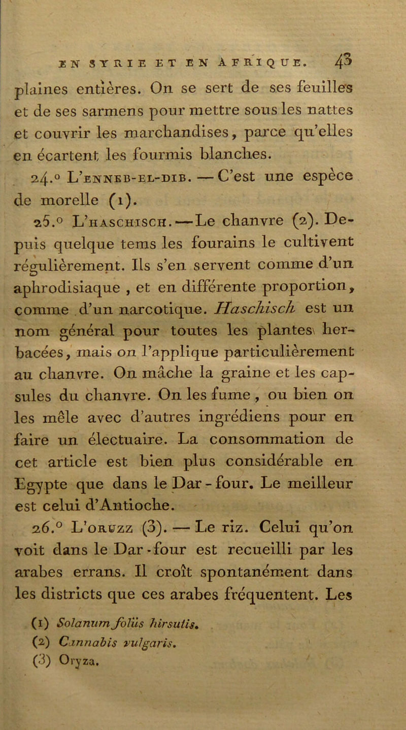 plaines entieres. On se sert de ses feuilles et de ses sarmens pour mettre sous les nattes et couyrir les marcliandises, parce qu’elles en ecartent les fourmis blanclies. 2.4. ° L’enneb-el-dib.—C’est une espece de morelle (i). 7.5. ° L’haschisch.—Le clianyre (2). De- puis quelque terns les fourains le cultiyent regulierement. Ils s’en servent corame d’un aphrodisiaque , et en differente proportion f comme d’un narcotiqne. Haschisch est un nom general pour toutes les plantes\ her- bacees, mais on 1’applique particulierement au clianyre. On macbe la graine et les cap- sules du clianyre. On les fume , ou bien on les mele avec d’autres ingrediens pour en faire un electuaire. La consommation de cet article est bien plus considerable en Egypte que dans le Dar - four. Le meilleur est celui d’Antioche. 26.0 L’oruzz (3). — Le riz. Celui qu’on voit dans le Dar-four est recueilli par les arabes errans. II croit spontanement dans les districts que ces arabes frequentent. Les (1) Solarium JoYus hirsutis• (2) Cannabis vulgaris. (3) Oryza.