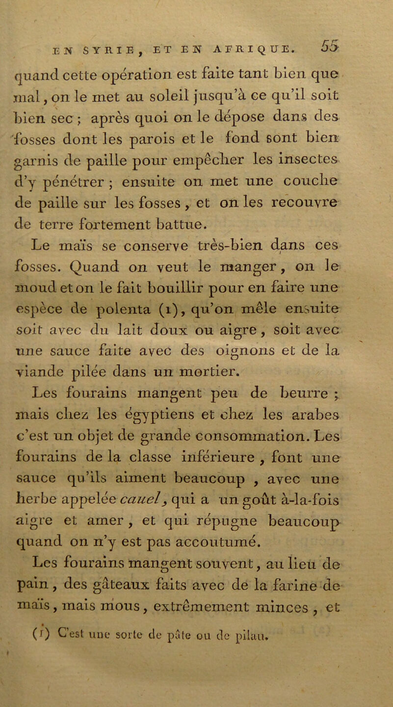 quand cette operation est faite tant bien quo mal, on le met au soleil jusqu’a ce qu’il soit bien sec ; apres quoi on le depose dans des fosses dont les parois et le fond sont bien garnis de paille pour empeclier les insectes d’y penetrer ; ensuite on met une couclie de paille sur les fosses , et on les recouyre de terre fortement battue. Le mais se conserve tres-bien dans ces fosses. Quand on veut le manger, on le moud eton le fait bouillir pour en faire une espece de polenta (1), qu’on mele ensuite soit avec du lait doux ou aigre, soit avec une sauce faite avec des oignons et de la viande pilee dans un mortier. Les fourains mangent peu de beurre ; mais cliez les egyptiens et chez les arabes c’est un objet de grande consommation. Les fourains de la classe inferieure , font une sauce qu’ils aiment beaucoup , avec une her be appelee cauel, qui a un gout a-la-fois aigre et amer , et qui repngne beaucoup quand on n’y est pas accoutume. Les fourains mangent souvent, au lieu de pain, des gateaux faits avec de la farine de mais, mais mous, extremement minces , et (r) C’est vine sorte cle pate ou de pilau.