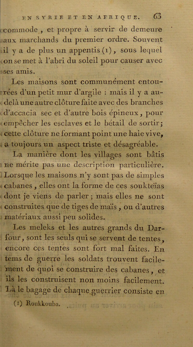 i commode , et propre a servir de demeure aux inarcliands du premier ordre. Souvent il y a de plus un appends (i), sous lequel on se met a l’abri du soleil pour causer avec ses amis. Les maisons sont communement entou- rees d’un petit mur d’argile : mais il y a au- delaune autre cloture faite avec des branches d’accacia sec et d’autre bois epineux, pour • empecher les esclaves et le betail de sortir; cette cloture ne formant point une haie yive, . a toujours un aspect triste et desagreable. La mariiere dont les villages sont batis ne merite pas une description particuliere. . Lorsque les maisons n’y sont pas de simples t cabanes , elles ont la forme de ces soukteias dont je viens de parler ; mais elles ne sont construites que de tiges de mais , ou d’autres materiaux aussi peu solides. Les meleks et les autres grands du Dar- four, sont les seuls qui se servent de tentes, encore ces tentes sont fort mal faites. En terns de guerre les soldats trouvent facile- ment de quoi se construire des cabanes , et ils les construisent non moins facilement. Id le bagage de cliaque guerrier consiste en (i) Roukkouba.