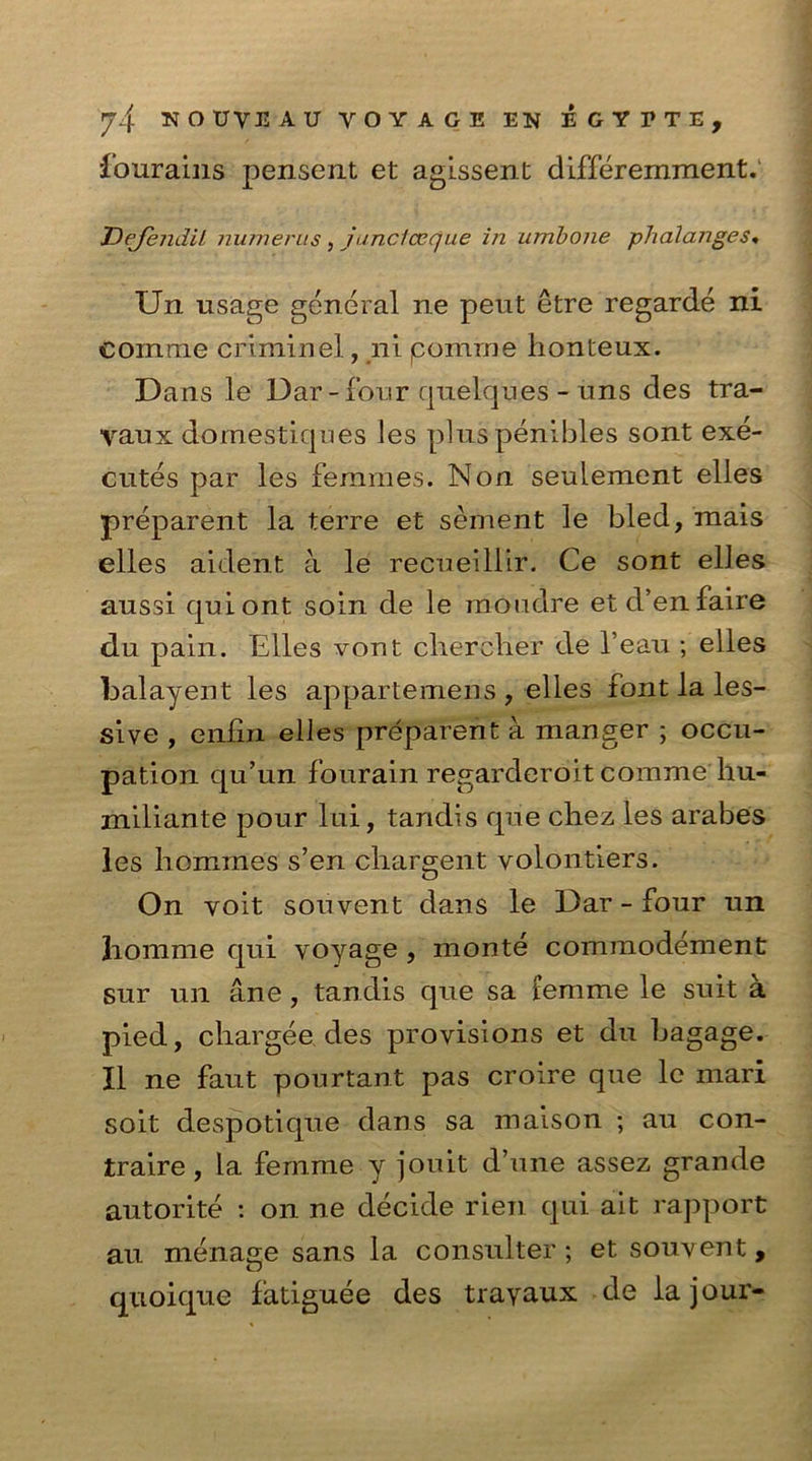 fourains penseut et agissent differemment. Dejendit humerus, junctcecjue in umbone phalanges* Un usage general ne peut etre regarde ni eoinme criminel, ni pomrne honteux. Dans le Dar-four quelques - uns des tra- vaux domestiques les pluspenibles sont exe- cutes par les femmes. Non seulement elles preparent la terre et sement le bled, mais elles aident a le recueillir. Ce sont elJes aussi quiont soln de le moudre etd’enfaire du pain. Elles vont chercher de l’eau ; elles balayent les appartemens , elles font la les- slve , eniin elles preparent a manger ; occu- pation qu’un fourain regarderoit comme hu- miliante pour lui, tandis que chez les arabes les liommes s’en chargent volontiers. On volt sou vent dans le Dar - four un liomme qui voyage , monte commodement sur un ane, tandis que sa femme le suit a pied, chargee des provisions et du bagage. II ne faut pour tan t pas croire que le rnari soit despotique dans sa maison ; au con- traire, la femme y jouit d’une assez grande autorite : on ne decide rien qui ait rapport au menage sans la consulter ; et souvent, quoique latiguee des trayaux de la jour-