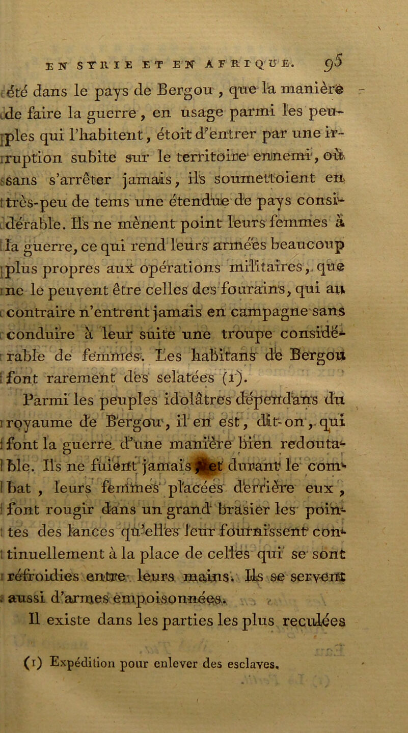 IN STRIE E T EN AFRIQUE. C/5 $Z& dans le pays de Bergou , qneda manure ,de faire la guerre, en usage parmi les peu- • pies qui l’liabitent, etoit d'entrer par une ir~ iruption subite sur le territoire e nine mi, oil .sans s’arreter jamais, M's soumettoient en ttres-peu de terns une etendue de pays consi- derable. Ils ne menent point leurs femmes a la guerre, ce qui rend leurs armees beaucoup ;plus propres aux operations militairesque ;ne le peuvent etre celles des fouraims, qui au i contraire n’entrent jamais en campagne sans conduire a leur suite une troupe conside- rable de femmes. Les habitant dJe Bergou i font rarement des sefatees (1). Parmi les peuples idolatres dependans du iroyaume de BJergou , il en est, dir on ,, qui 1 font la guerre, dJune maniere bien redouta- 1 ble. Ils ne fuiertt jamais 0et durant le coni'* I bat , leurs femmes' pl'acees d‘erri£re eux , font rougir dans un grand brasier les poi'n- tes des lances qn’elles Jeur fournissentr com ! tinuellement a la place de celles qui se sont : refroidies entire leurs mains* LLs se serve n£ * aussi d’armes empoisonnees. II existe dans les parties les plus reculees (t) Expedition pour enlever des esclaves.