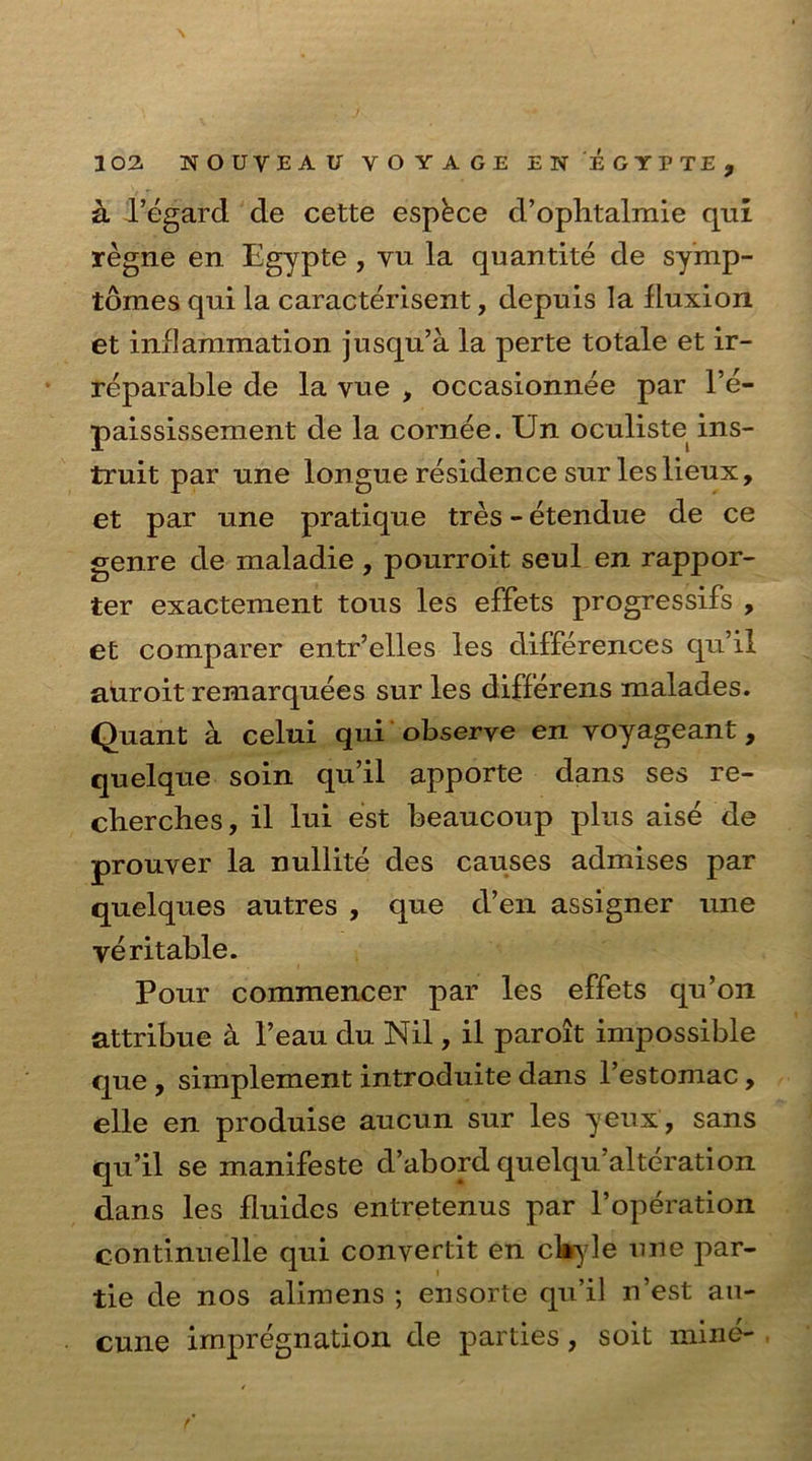 \ 102. NOUVEAU VOYAGE EN EGYPTE, k l’egard de cette espkce d’ophtalmie qui regne en Egypte , vu la quantite de symp- tomes qui la caracterisent, depuis la lluxion et ind animation jusqu’a la perte totale et ir- reparable de la yue , occasionnee par l’e- paississement de la cornee. Un oculiste ins- truit par nne longue residence sur les lieux, et par une pratique tres - etendue de ce genre de maladie, pourroit seul en rappor- ter exactement tous les effets progressifs , et comparer entr’elles les differences qu’il auroit remarquees sur les differens malades. Quant a celui qui observe en yoyageant, quelque soin qu’il apporte dans ses re- cherches, il lui est beaucoup plus aise de prouver la nullite des causes admises par quelques autres , que d’en assigner une veritable. Pour commencer par les effets qu’on attribue a l’eau du Nil, il paroit impossible que , simplement introduite dans l’estomac, elle en produise aucun sur les yeux , sans qu’il se manifeste d’abord quelqu’alteration dans les fiuides entretenus par l’operation continuelle qui convertit en ckyle une par- tie de nos alimens ; ensorte qu’il n’est au- cune impregnation de parties, soit mine-