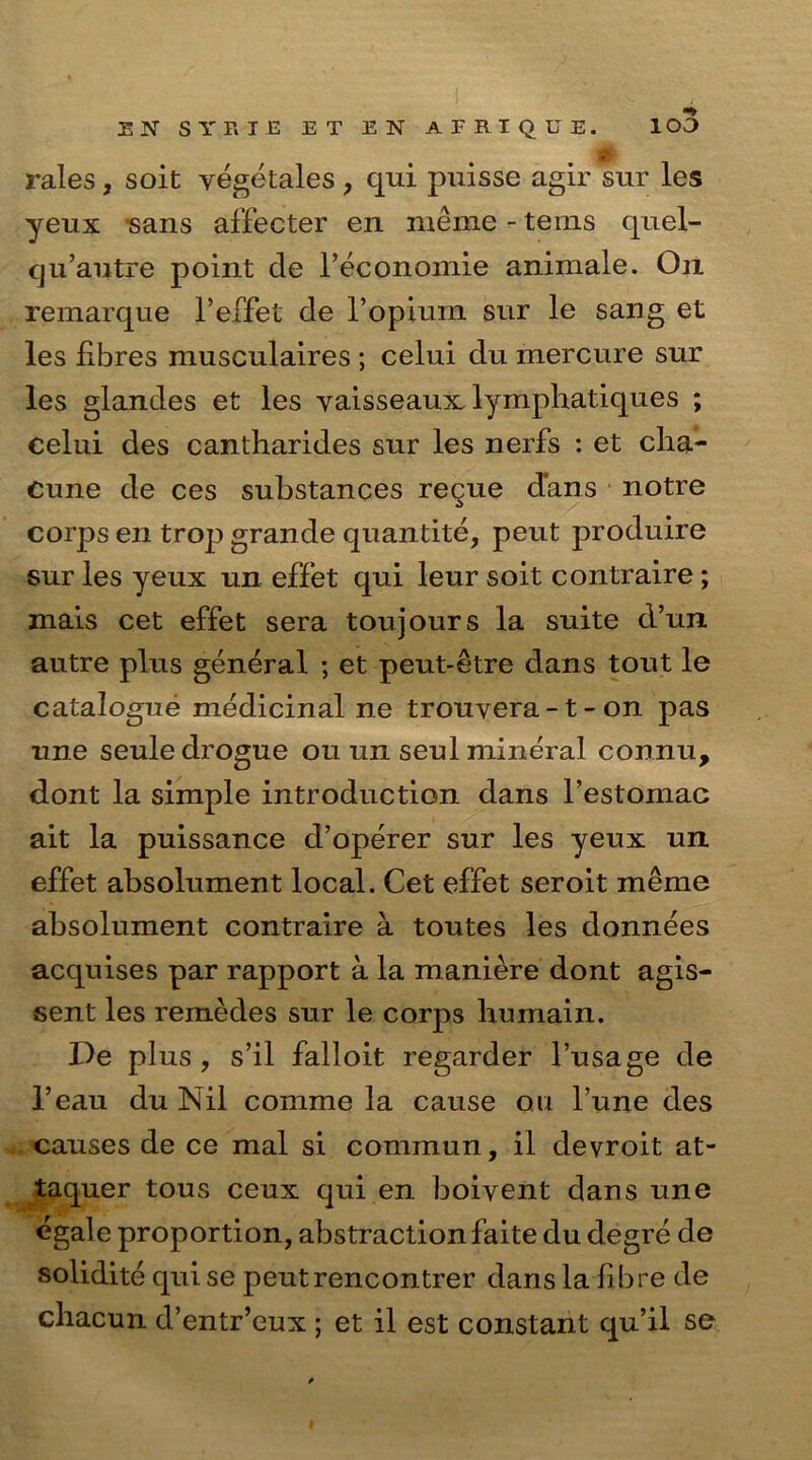 E N SYP.I.E E T E N APEIQCE. 1 CO rales, soit vegetales , qui puisse agir stir les yeux sans affecter en meme - terns quel- qu’autre point de Feconomie animale. On remarque F effet de l’opium sur le sang et les fibres musculaires ; celui du mercure sur les glandes et les yaisseaux lymphatiques ; celui des cantliarides sur les nerfs : et clia- Cune de ces substances regue dans notre corps en trop grande quantite, peut produire sur les yeux un effet qui leur soit contraire; mais cet effet sera toujours la suite d’un autre plus general ; et peut-etre dans tout le catalogue medicinal ne trouvera -1 - on pas une seule drogue ou un seul mineral connu, dont la simple introduction dans l’estomac ait la puissance d’operer sur les yeux un effet absolument local. Cet effet seroit meme absolument contraire a toutes les donnees acquises par rapport a la maniere dont agis- sent les remedes sur le corps liumain. De plus, s’il falloit regarder l’usage de l’eau du Nil comme la cause ou l’une des causes de ce mal si commun, il devroit at- taquer tous ceux qui en boivent dans une egale proportion, abstraction faite du degre de solidite qui se peutrencontrer dans la fibre de chacun d’entr’eux ; et il est constant qu’il se