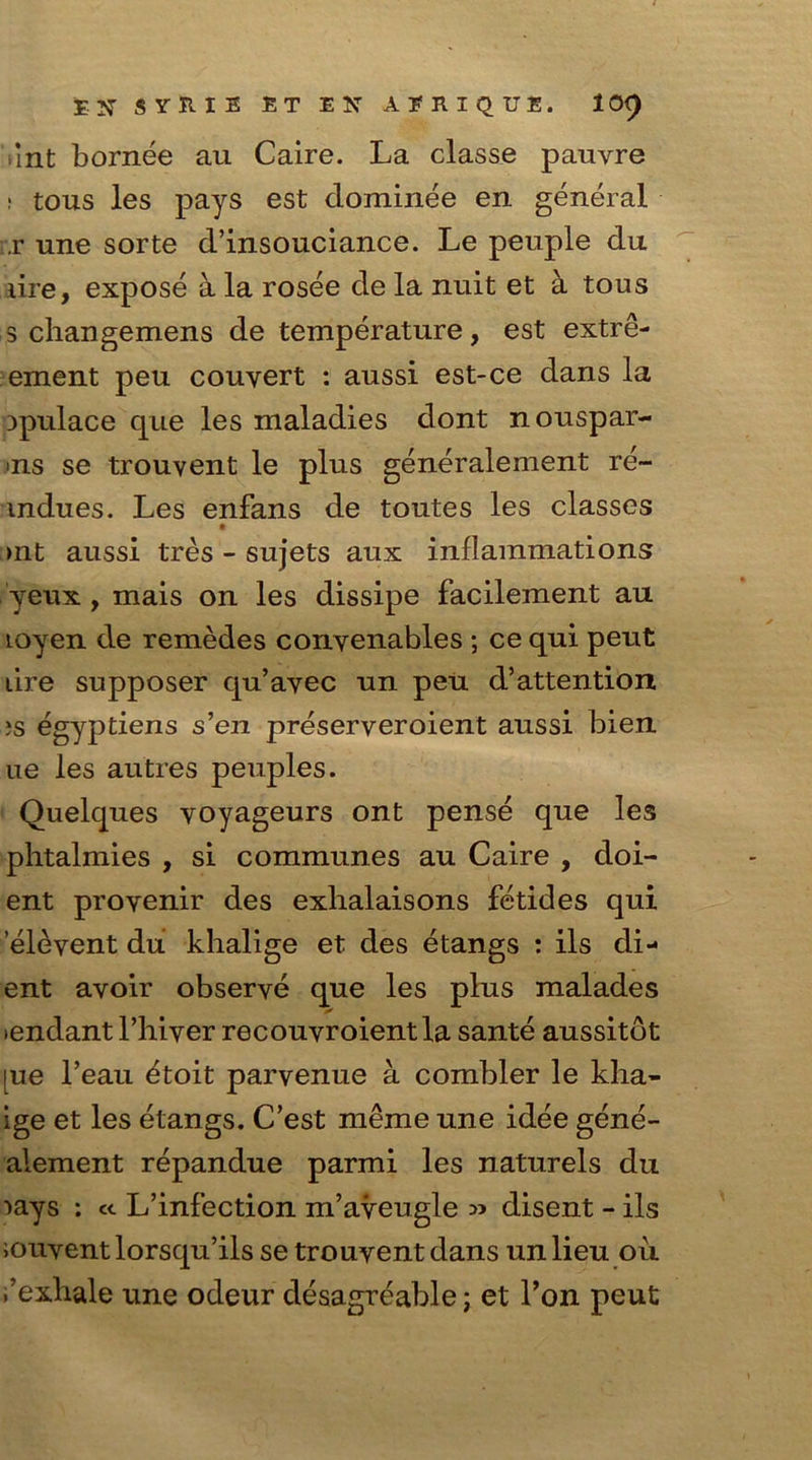 int bornee au Caire. La classe pauvre ; tous les pays est dominee en general r une sorte d’insouciance. Le peuple du lire, expose a la rosee de la nuit et a tous 3 changemens de temperature, est extre- ement peu couyert : aussi est-ce dans la Dpulace que les maladies dont nouspar- >ns se trouvent le plus generalement re- mdues. Les enfans de toutes les classes >nt aussi tres - sujets aux inflammations yeux , mais on les dissipe facilement au loyen de remedes conyenables ; ce qui peut dre supposer qu’avec un peu d’attention »s egyptiens s’en preseryeroient aussi bien ue les autres peuples. Quelques yoyageurs ont pense que les phtalmies , si communes au Caire , doi- ent proyenir des exhalaisons fetides qui elevent du khalige et des etangs : ils di- ent avoir observe que les plus malades »endant l’hiyer recouvroientla sante aussitdt lue Leau ^toit parvenue a combler le kha- ige et les etangs. C’est meme une idee gene- alement repandue parmi les naturels du •>ays : e<. L’infection m’aveugle » disent - ils iouyent lorsqu’ils se trouyent dans un lieu ou ,’exhale une odeur desagreable; et Ton peut