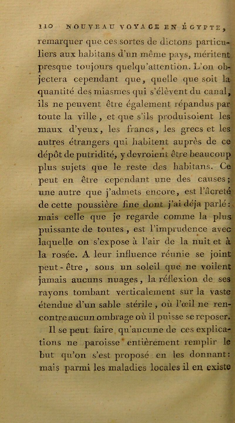 remarquer que ces sortes tie dictons particu- liers aux habitans d’un menie pays, meritent presque ton jours quelqu’attention. Lon ol> jectera cependant que, quelle que soit la quantite desmiasraes qui s’elevent du canal, ils ne peuvent etre egalement repandus par toute la ville , et que s’ils produisoient les maux d’yeux, les francs, les grecs et les autres etrangers qui liabitent aupres de ce depot de putridite, y deyroient etre beaucoup plus sujets que le reste des habitans. Ce peut en etre cependant une des causes; une autre que j’admets encore, est l’acrete de cette poussiere fine dont j’ai deja parle: mais celle que je regarde comme la plus puissante de toutes , est Timprudence avec laquelle on s’expose a fair de la nuit et a la rosee. A leur influence reunie se joint peut - etre , sous un soleil que ne voilent jamais aucuns nuages, la reflexion de ses rayons tombant verticaleinent sur la vaste etendue d’un sable sterile , ou l’oeil ne ren- contre aucun ombrage oil ii puisse se reposer. II se peut faire qu’aucnne de ces explica- tions ne paroisse entierement remplir le but qu’on s’est propose en les donnant: xnais parmi les maladies locales il en. existe