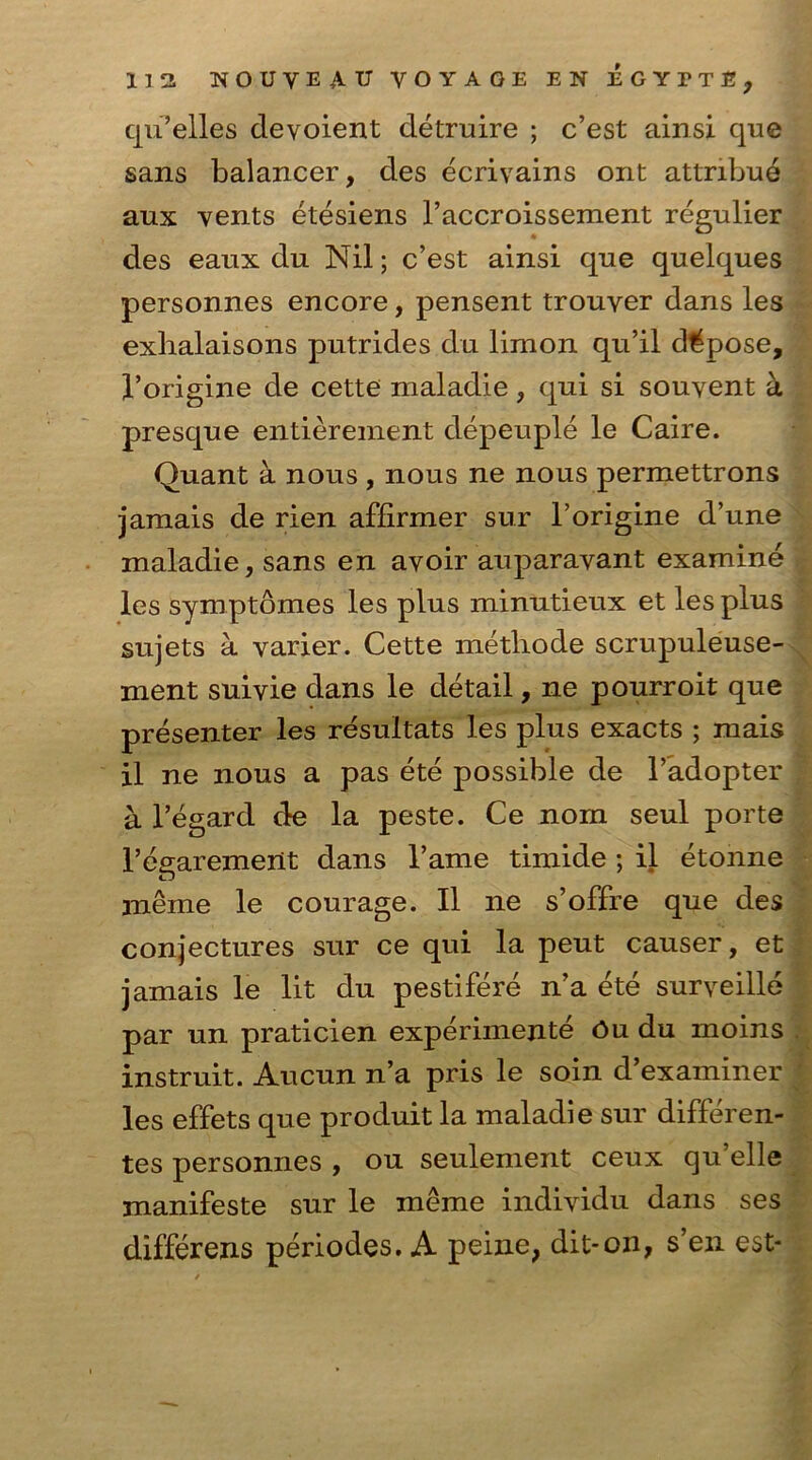 cju’elles devoient detruire ; c’est ainsi que sans balancer, des ecrivains ont attnbue aux vents etesiens l’accroissement regulier des eaux du Nil; c’est ainsi qne quelques personnes encore, pensent trouver dans les exhalaisons pntrides du limon qu’il depose, 1’origine de cette nialadie, qni si souvent a presque entierement depeuple le Caire. Quant k nous , nous ne nous permettrons jamais de rien affirmer sur 1’origine d’une maladie, sans en avoir auparavant examine les symptomes les plus minutieux et les plus sujets a varier. Cette metliode scrupuleuse- ment suivie dans le detail, ne pourroit que presenter les resultats les plus exacts ; mais il ne nous a pas ete possible de 1’adopter a l’egard de la peste. Ce nom seul porte l’eaarement dans l’ame timide ; il etonne meme le courage. Il ne s’offre que des conjectures sur ce qui la peut causer, et jamais le lit du pestifere n’a ete surveille par un praticien experimente Ou du moins instruit. Aucun n’a pris le soin d’examiner les effets que produit la maladie sur differen- tes personnes , on seulement ceux qu’elle manifeste sur le meme individu dans ses differens periodes. A peine, dit-on, s’en est-