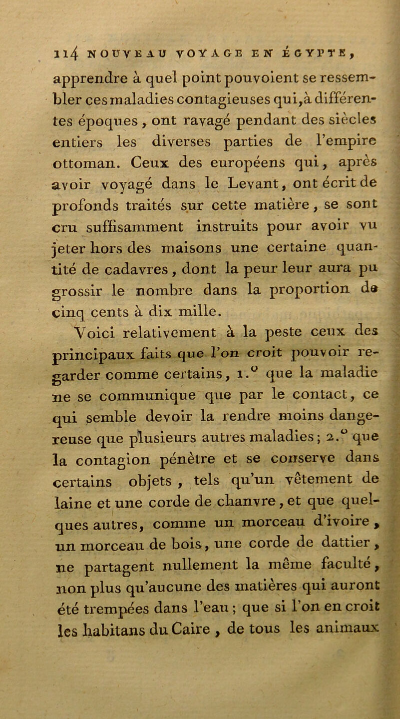 apprendre a quel point pouvoient se ressem- bler ces maladies contagieuses qui,a differen- tes epoques , ont ravage pendant des siecles entiers les diverses parties de l’empire ottoman. Ceux des europeens qui, apres avoir voyage dans le Levant, ont ecrit de profonds traites s.ur cette matiere, se sont cru suffisamment instruits pour avoir vu jeter hors des maisons une certaine quan- tite de cadavres , dont la peur leur aura pu grossir le nombre dans la proportion da cinq cents a dix mille. Voici relativement ci la peste ceux des principaux faits que l’oii croit pouvoir re- garder comme certains, i.° que la maladie ne se communique que par le contact, ce qui semble devoir la rendre moins dange- reuse que plusieurs autres maladies; 2.0 que la contagion penetre et se conserve dans certains objets , tels qu’un vetement de laine et une corde de chanvre, et que quel- ques autres, comme un morceau d ivoire , un morceau de bois, une corde de dattier , ne partagent nullement la meme faculte, non plus qu’aucune des matieres qui auront ete trempees dans l’eau ; que si 1 on en croit les habitans du Caire , de tous les animaux