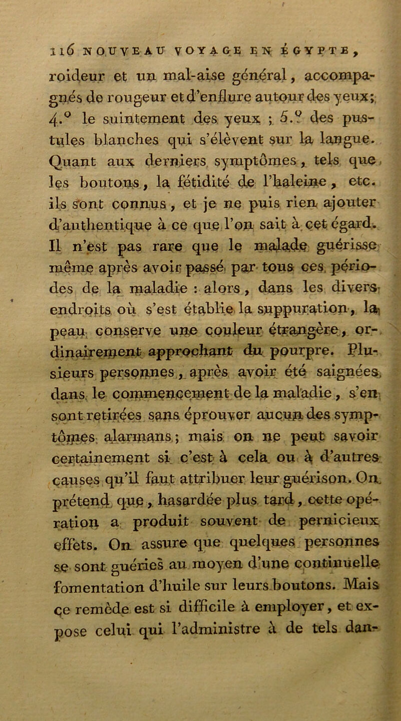 roideur et un mal-aise general, accompa- gnes de rougeur etd’enflure autour des yeux; 4.° le suintement des yeux ; 5.? des pus- tules blanches qui s’elevent sur la langue. Quant aux derniers symptdmes, tels que, les boutons, la fetidite de l’kaleiiie, etc. ils sont connus, et je ne puis rien ajouter d’authentique a ce que Ton sait a cet egard. II n’est pas rare que le majade guerisse meme apres avoir passe, par tous ces. perio- des de la maladie : alors , dans les divers- endroits ou. s’est etablie la suppuration , lati peau conserve une couleur etrangere, or- dinaireinent approphant du pourpre. Plu- sieurs persojines, apres avoir ete saignees, dans le commencement de la maladie , s’en sont retirees sans eprouver aucun des symp- tdmes alarinans; mais on ne pent savoir certainement si c’est a cela ou k d’autres causes qu’il faut attribuer leur guerison. On. pretend qup, hasardee plus tard, eette ope- ration a produit souvent de pernicieux effets. On assure que quelques personnes &e sont gueries au moyen d’une continuelle fomentation d’huile sur leurs boutons. Mais ce remede est si difficile k employer, et ex- pose celui qui l’administre de tels dan-