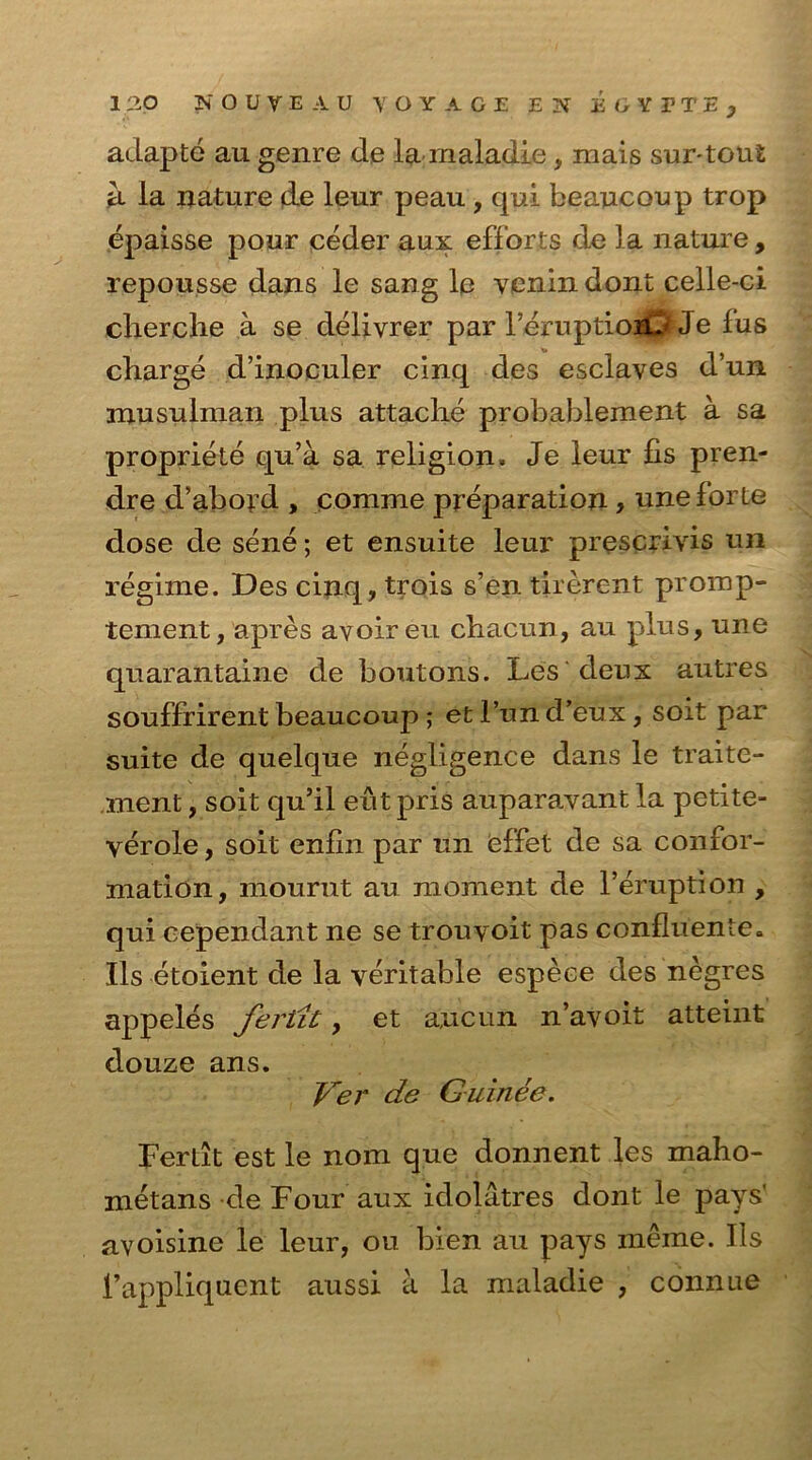 adapte au genre de la maladie, iriais sur-tout a la nature de leur peau , qui beaucoup trop epaisse pour ceder aux efforts de la nature, repousse dans le sang le venin dont celle-ci cherche a se delivrer par 1’eruptioiU' Je fus charge d’inoculer cinq des esclaves d’un musulman plus attache probablement a sa propriete qu’a sa religion. Je leur fis pren- dre d'abord , eomme preparation, une forte dose de sene; et ensuite leur prescrivis un regime. Des cinq, trois s’en tirerent promp- tement, apres avoir eu chacun, au plus, une quarantaine de boutons. Les deux autres souffrirent beaucoup ; et l’un d’eux, soit par suite de quelque negligence dans le traite- ment, soit qu’il eutpris auparavant la petite- verole, soit enfin par un effet de sa confor- mation, mourut au moment de l’eruption , qui cependant ne se trouyoit pas confluente. Us etoient de la veritable espece des negres appeles fertit, et a,ucun n’avoit atteint douze ans. Ver de Guinee. Fertit est le nom que donnent les maho- metans de Four aux idolatres dont le pays' avoisine le leur, ou bien au pays rneme. Ils 1’appliquent aussi a la maladie , connue