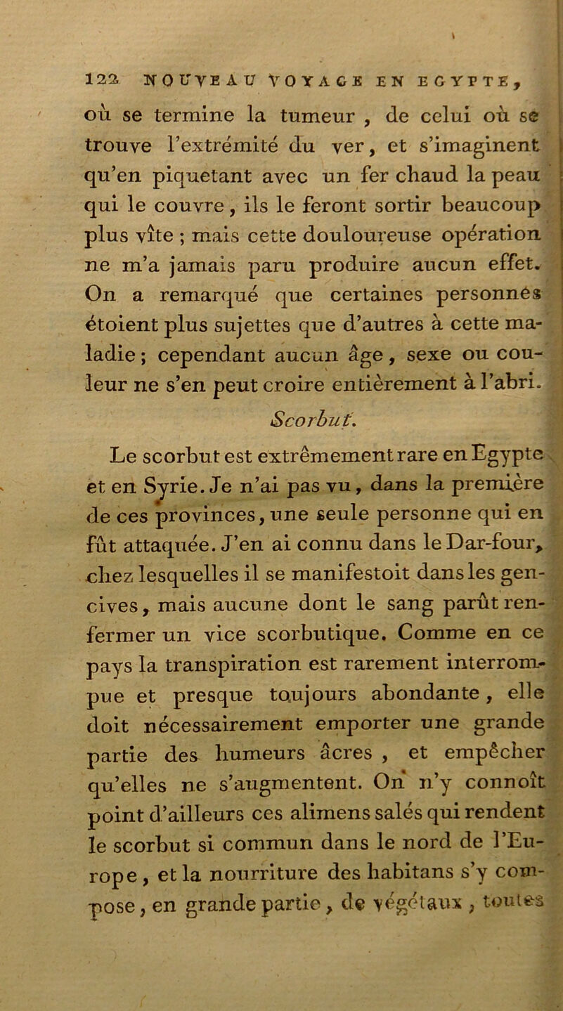 on se termine la tumeur , de celui ou se trouve 1’extremite du ver, et s’imaginent qu’en piquetant avec un fer chaud la peau qui le couvre, ils le feront sortir beaucoup plus vite ; mais cette douloureuse operation ne m’a jamais paru produire aucun effet* On a remarque que certaines personnes 4toient plus sujettes que d’autres a cette ma- ladie; cependant aucun age, sexe ou cou- leur ne s’en peut croire entierement a l’abri. j Scorbut. Le scorbut est extremementrare enEgypte et en Sjrie. Je n’ai pas vu, dans la premiere de ces provinces, une seule personne qui en fut attaquee. J’en ai connu dans leDar-four, ohez lesquelles il se manifestoit dans les gen- cives , mais aucune dont le sang parut ren- fermer un vice scorbutique. Comme en ce pays la transpiration est rarement interrom- pue et presque to.ujours abondante, elle doit necessairement emporter une grande partie des humeurs acres , et emp£cher qu’elles ne s’augmentent. On n’y connoit point d’ailleurs ces alimens sales qui rendent le scorbut si commun dans le nord de 1’Eu- rope , et la nourriture des liabitans s’y com- pose , en grande partie, de vegetaux , toutea