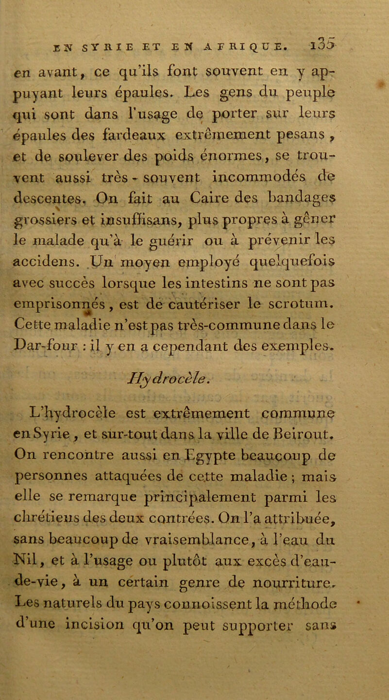 en avant, ce qu’ils font souyent en y ap- puyant leurs epaules. Les gens du peuple qui sont dans Yusage de porter sur leurs epaules des fardeaux extreinement pesans , et de soulever des polds enormes, se trou- vent aussi tres - souyent incommodes de descentes. On fait an Caire des bandages grossiers et insuffisans, plus propres a gener le malade qu’a le guerir ou a prevenir les accidens. Un moyen employe quelquefois avec succes lorsque les intestins ne sont pas emprisonnes , est de cauteriser le scrotum. Cette maladie n’estpas tres-commune dans le Oar-four : il y en a cependant des examples. Hydrocele. L’hydrocele est extremement commune en Syrie , et sur-tout dans la ville de Beirout. On rencontre aussi en Egypte beaucoup de personnes attaquees de ce.tte maladie ; mais elle se remarque principalement parmi les chretiens des deux contrees. On l’a attribute, sans beaucoup de vraisemblance, a l’eau du Nil, et a l’usage ou plutot aux exces d’eau- de-yie, a un certain genre de nourriture. Les naturels du pays connoissent la metbode d’une incision qu’on peut supporter sans