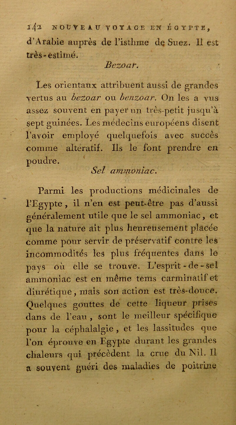 d’Arabie aupres de l’isthme de Suez. II est tnb-estifne. Bezoar. Les orientaux attribuent aussi de grandes vertus au bezoar on benzoar. On les a vus assez souvent en payer un tres-petit jusqu’a $ept guinees. Lesmedecins europeens disent l’avoir employe quelquefois avec succes comrne alteratif. Ils le font prendre en Sel ammoniac. Parmi les productions medicinales de l’Egypte , il n’en est peut-etre pas d’aussi generalement utile que le sel ammoniac, et que la nature ait plus heuretisement placee comme pour servir de preservatif contre les incommodites les plus frequentes dans le pays oil elle se trouve. L’esprit - de - sel ammoniac est en meme terns carminatif et diur&ique, mais son action est tres-douce. Quelques gouttes de cette liqueur prises dans de l’eau , sont le meilleur specifique pour la cephalalgie , et les lassitudes que l’on eprouve en Lgypte durant les grandes clialeurs qui precedent la crue du Nil. II a souyent gueri des maladies de poitrine