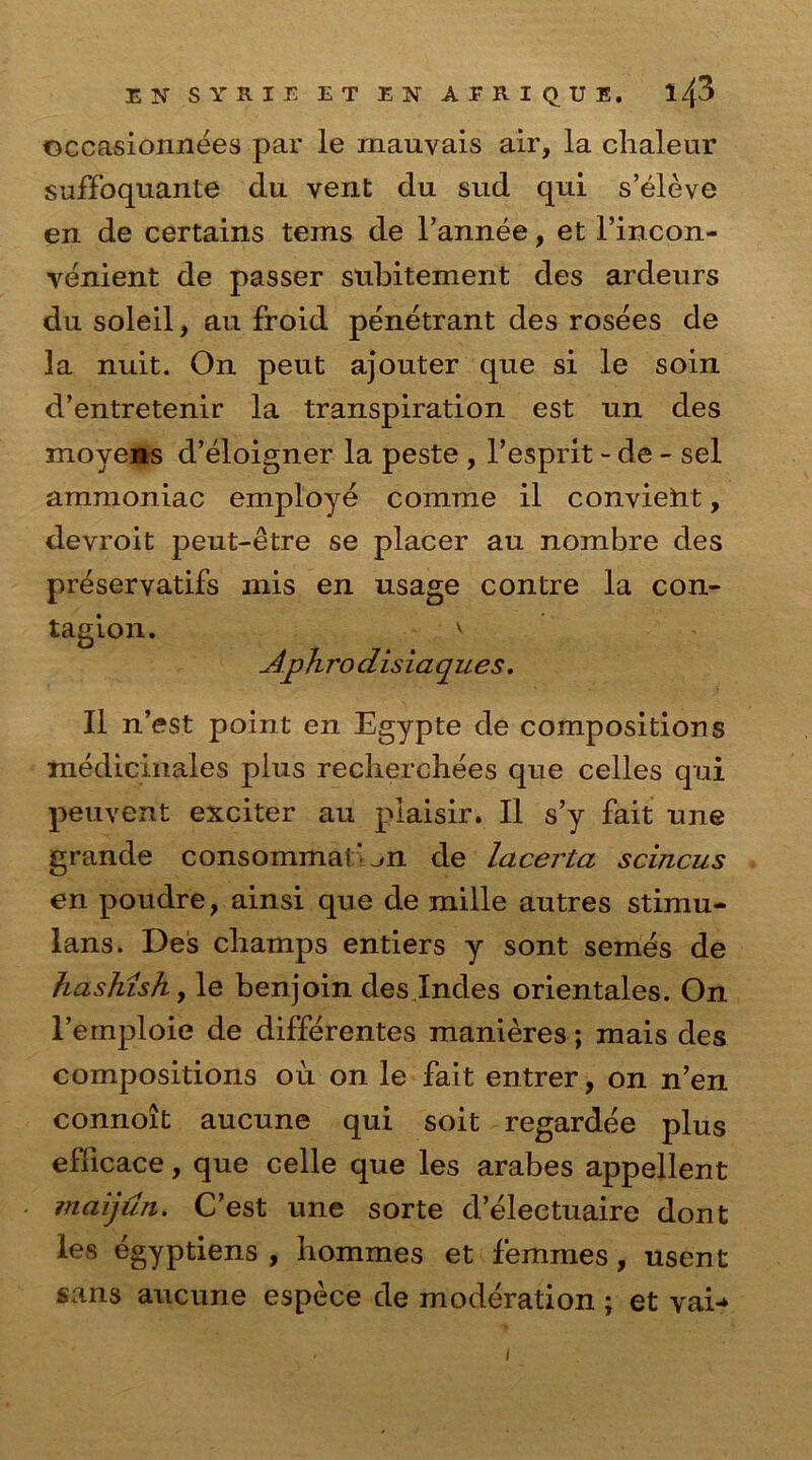 ©ccasionnees par le mauvais air, la clialeur suffoquante du vent du sud qui s’eleve en de certains terns de l’annee, et l’incon- venient de passer subitement des ardeurs du soleil, an froid penetrant des rosees de la nuit. On peut ajouter que si le soin d’entretenir la transpiration est un des moyens d’eloigner la peste , l’esprit - de - sel ammoniac employe comme il convieiit, devroit peut-etre se placer au nombre des preservatifs mis en usage contre la con- tagion. v Aphrodisiaques. II n’est point en Egypte de compositions medicinales plus recliercbees que celles qui peuvent exciter au piaisir. II s’y fait une grande consommai’^n de lacerta scincus en poudre, ainsi que de mille autres stimu- Ians. Des champs entiers y sont semes de hashish, le benjoin des jndes orientales. On l’emploie de differentes manieres; mais des compositions ou on le fait entrer, on n’en connoit aucune qui soit regardee plus efficace, que celle que les arabes appellent maijun. C’est une sorte deleetuaire dont les egyptiens , hommes et femmes, usent sans aucune espece de moderation; et vaD i