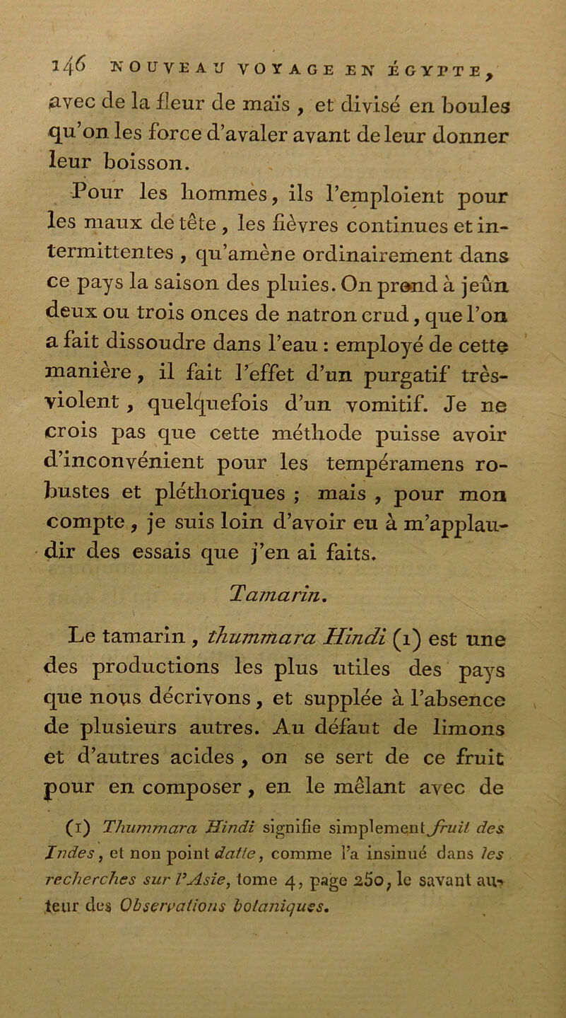 &vec cle la ileur de mais , et divise en boules qu’on les force d’avaler avant de leur donner leur boisson. Pour les hommes, ils Pemploient pour les maux de tete , les fievres continues et in- termittentes , qu’amene ordinairement dans ce pays la saison des pluies. On prand a jeun deux ou trois onces de natron crud, que l’on a fait dissoudre dans l’eau : employe de cette maniere, il fait 1’effet d’un purgatif tres- violent, quelquefois d’un vomitif. Je ne crois pas que cette methode puisse avoir d’inconvenient pour les temperamens ro- bustes et plethoriques ; mais , pour mon compte , je suis loin d’avoir eu a m’applau- dir des essais que j’en ai faits. Tama rin. Le tamarin , thummara Hindi (1) est une des productions les plus utiles des pays que nous decrivons, et supplee a l’absence de plusieurs autres. Au defaut de limons et d’autres acides , on se sert de ce fruit pour en composer, en le melant avec de (i) Thiovmara Hindi signifie simplemcnt fruit des Jndes, et non point datte, comme lJa insinue dans les recherches surl’Asie, tome 4, page 260, lc savant an-> teur des Observations botaniquss.