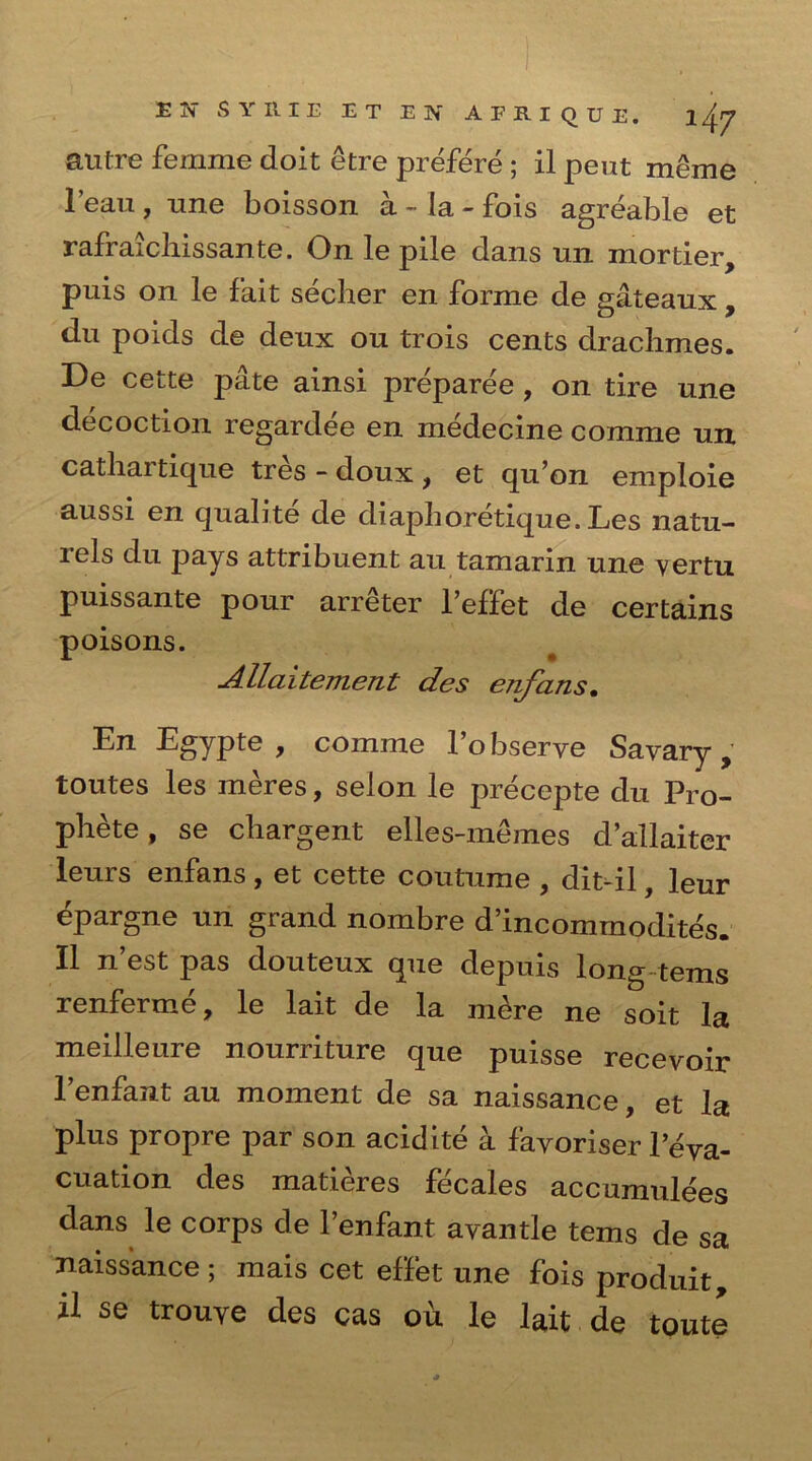 autre femme doit etre prefere ; il pent meme lean , une boisson a - la - fois agreable et rafraichissante. On le pile dans un mortier, puis on le fait secher en forme de gateaux, du poids de deux ou trois cents drachmes. De cette pate ainsi preparee , on tire une decoction regardee en medecine comme un cathai tique tres - doux f et qu’on emploie aussi en qualite de diaphoretique. Les natu- lels du pays attribuent au tamarin une vertu puissante pour arreter l’eflet de certains poisons. Allaitement des enfans• En Egypte , comme l’obserye Sayary, toutes les meres, selon le precepte du Pro- phete, se cbargent elles-memes d’allaiter leurs enfans , et cette coutume , dit-il, leur epargne un grand nombre d’incommodites. II n’est pas douteux que depuis long terns renferme, le lait de la mere ne soit la meilleure nourriture que puisse recevoir l’enfant au moment de sa naissance, et la plus propre par son acidite a favoriser 1 eva- cuation des matieres fecales accumulees dans le corps de l’enfant avantle terns de sa naissance ; mais cet effet une fois produit, il se trouve des cas ou le lait de toute