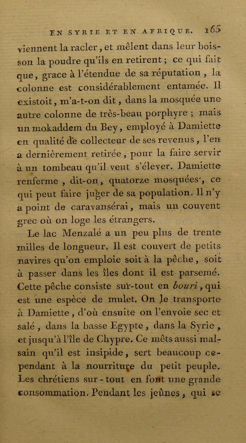 EK SYRIE ET ElsT AERXQUE. yiennent la racier, et melent dans leur bois- son la poudre qu’ils en retirent; ce qui fait qne, grace a l’etendue de sa reputation , la colonne est considerablement entamee. II existoit, m’a-t-on dit, dans la mosquee une autre colonne de tres-beau porphyre ; mais un mokaddem du Bey, employe a Damiette en qualite de collecteur de ses reyenus , l’en a dernierement retiree, pour la faire servir a un tombeau qu’il yeut s’elever. Damiette renferme , dit-on, quatorze mosquees', ce qui peut faire ju^er de sa population, lln’y a point de caravanserai, mais un couyent grec ou on loge les etrangers. Le lac Menzale a un peu plus de trente milles de longueur. II est couyert de petits nayires qu’on emploie soit a la peclie , soit a passer dans les lies dont il est parseme. Cette peche consiste suV-tout en bouri , qui est une espece de mulet. On le transporte a Damiette , d’ou ensuite on l’envoie sec et sale , dans la basse Egypte , dans la Syrie , et jusqu’al’ile de Cliypre. Ce mets aussi mal- sain qu’il est insipide, sert beaucoup ce- pendant a la nourritui^e du petit peuple. Les cbretiens sur-tout en font une grande consommation. Pendant les jeunes, qui se