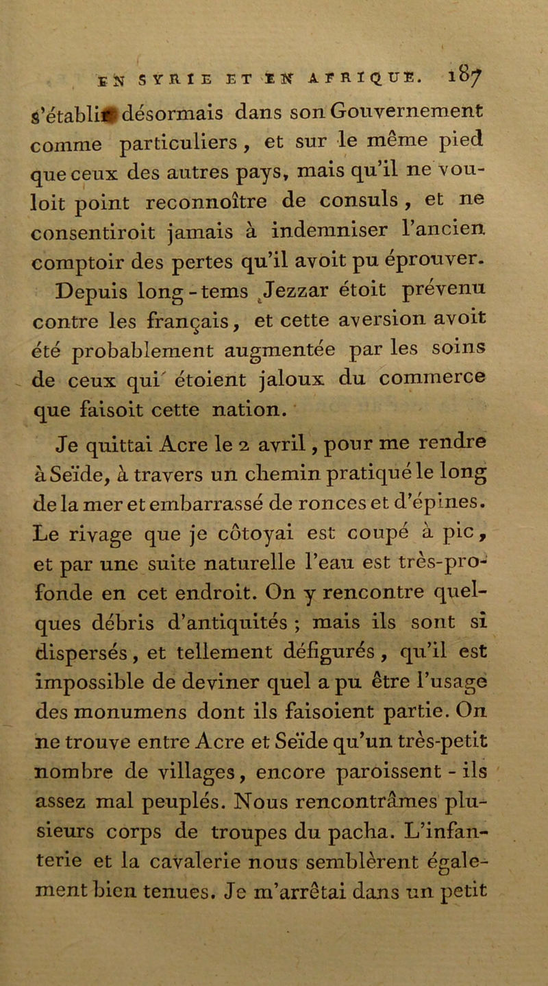 Eft SYRIE ET Ilf AFR1QTJE. lB^ s’etabli# desormais dans son Gouyernement comme particuliers , et sur le meme pied queceux des autres pays, mais qu’il ne vou- loit point reconnoitre de consuls , et ne consentiroit jamais a indemniser l’ancien comptoir des pertes qu’il avoit pu eprouver. Depuis long-terns Jezzar etoit prevenu contre les frangais, et cette aversion avoit ete probablement augmentee par les soins de ceux qui etoient jaloux du commerce que faisoit cette nation. Je quittai Acre le 2 avril, pour me rendre aSeide, a travers un cliemin pratique le long delameretembarrasse de ronceset d’epines. Le rivage que je cdtoyai est coupe a pic, et par une suite naturelle l’eau est tres-pro- fonde en cet endroit. On y rencontre quel- ques debris d’antiquites ; mais ils sont si disperses, et tellement deligur^s, qu’il est impossible de deviner quel a pu etre l’usage des monumens dont ils faisoient partie. On ne trouve entre Acre et Seide qu’un tres-petit nombre de villages, encore paroissent - ils assez mal peuples. Nous rencontrames plu- sieurs corps de troupes du pacha. L’infan- terie et la cavalerie nous semblerent egale- ment bien tenues. Je m’arretai dans un petit