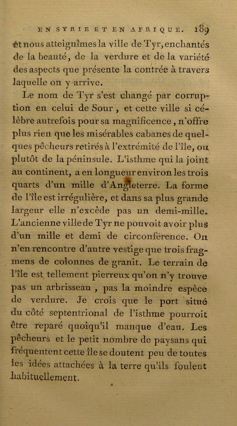 etnous atteignimes la yille de Tyr,enchantes de la beaute, de la verdure et de la variete des aspects que presente la contree a travers laquelle on y arrive. Le nora de Tyr s’est change par corrup- tion en celui de Sour , et cette ville si ce- lebre autrefois pour sa magnificence , n’offre plus rien que les miserables cabanes de quel- ques pecheurs retires a Fextremite de File, ou plutot de lapeninsule. L’isthme quila joint au continent, a en longueur environ les trois quarts d’un mille d’An^leterre. La forme de l’ileest irreguliere, et dans sa plus grande largeur elle n’excede pas un demi-mille. L’ancienne ville de Tyr ne pouvoit avoir jilus d’un mille et demi de circonference. On. n’en rencontre d’autre vestige que trois frag- mens de colonnes de granit. Le terrain de File est tellement pierreux qu’on n’y trouve pas un arbrisseau , pas la moindre espece de verdure. Je crois que le port situe du cote septentrional de l’isthme pourroit etre repare quoiqu’il manque d’eau. Les pecheurs et le petit nombre de paysans qui frequentent cette lie se doutent peu de toutes les idees attachees ci la terre qu’ils foulent habituellement.