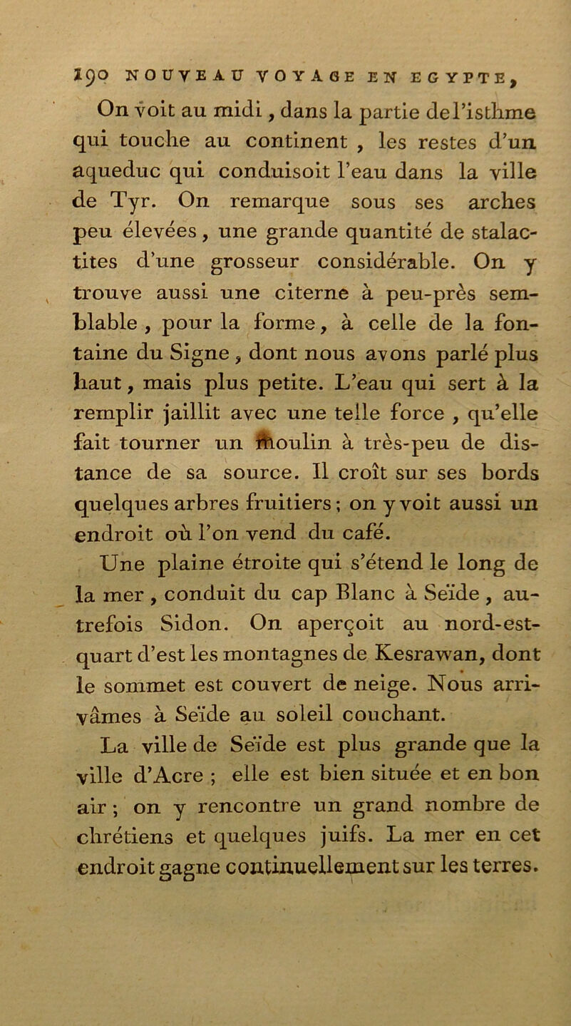 On voit au midi, dans la partie del’isthme qui touche au continent , les restes d’un aqueduc qui conduisoit l’eau dans la ville de Tyr. On remarque sous ses arches peu elevees, une grande quantite de stalac- tites d’une grosseur considerable. On y trouve aussi une citerne a peu-pres sem- blable , pour la forme, a celle de la fon- taine du Signe ? dont nous avons parle plus liaut, mais plus petite. L’eau qui sert & la remplir jaillit avec une telle force , qu’elle fait tourner un thoulin a tres-peu de dis- tance de sa source. II croit sur ses bords quelques arbres fruitiers; on y voit aussi un endroit oh l’on vend du cafe. Une plaine etroite qui s’etend le long de la mer , conduit du cap Blanc a Se'ide , au- trefois Sidon. On aperqoit au nord-est- quart d’est les montagnes de Kesrawan, dont le sonimet est couvert de neige. Nous arri- vames a Se’ide au soleil couchant. La ville de Se’ide est plus grande que la ville d’Acre ; eile est bien situee et en bon air ; on y rencontre un grand nombre de chretiens et quelques juifs. La mer en cet endroit gagne continuellement sur les terres.