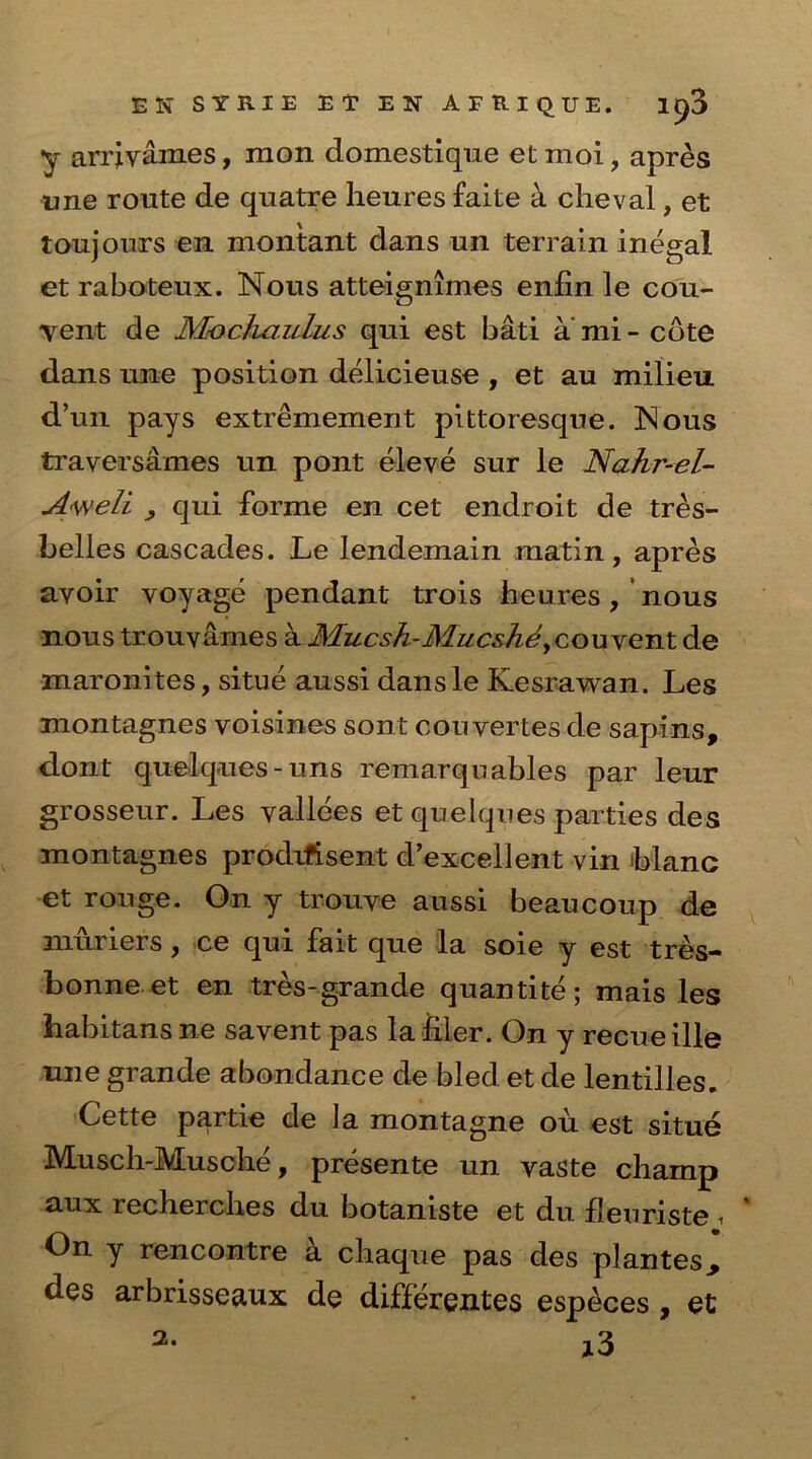 EN SYRIE E T EN A F R I Q U E. 1^3 y arrivames, mon domestique et moi, apres une route de quatre heures faite a cheval, et toujours en montant dans un terrain inegal et raboteux. Nous atteignimes enfin le cou- vent de Mochcmlus qui est bati ami - cote dans une position delicieuse , et au milieu d’un pays extremement pittoresque. jNous traversames un pont eleve sur le Nahr-el- A<weli , qui forme en cet endroit de tres- belles cascades. Le lendemain matin, apres avoir voyage pendant trois heures, nous nous trouvames a Mucsh-Mucshey couvent de maronites, situe aussi dansle Kesrawan. Les montagnes voisines sont cou vertes de sapins, dont quelques-uns remarquables par leur grosseur. Les vallees et quelques parties des montagnes prodrfisent d’excellent vin Mane et rouge. On y trouve aussi beau coup de niuriers, ce qui fait que la soie y est tres- bonne et en tres-grande quantite; mais les habitans ne savent pas la filer. On y recue ille une grande abondance de bled et de lentilles. Cette partie de la montagne ou est situe Musch-Musche, presente un vaste champ aux recherches du botaniste et du fleuriste i On y rencontre a chaque pas des plantes^ des arbrisseaux de differentes especes , et j3