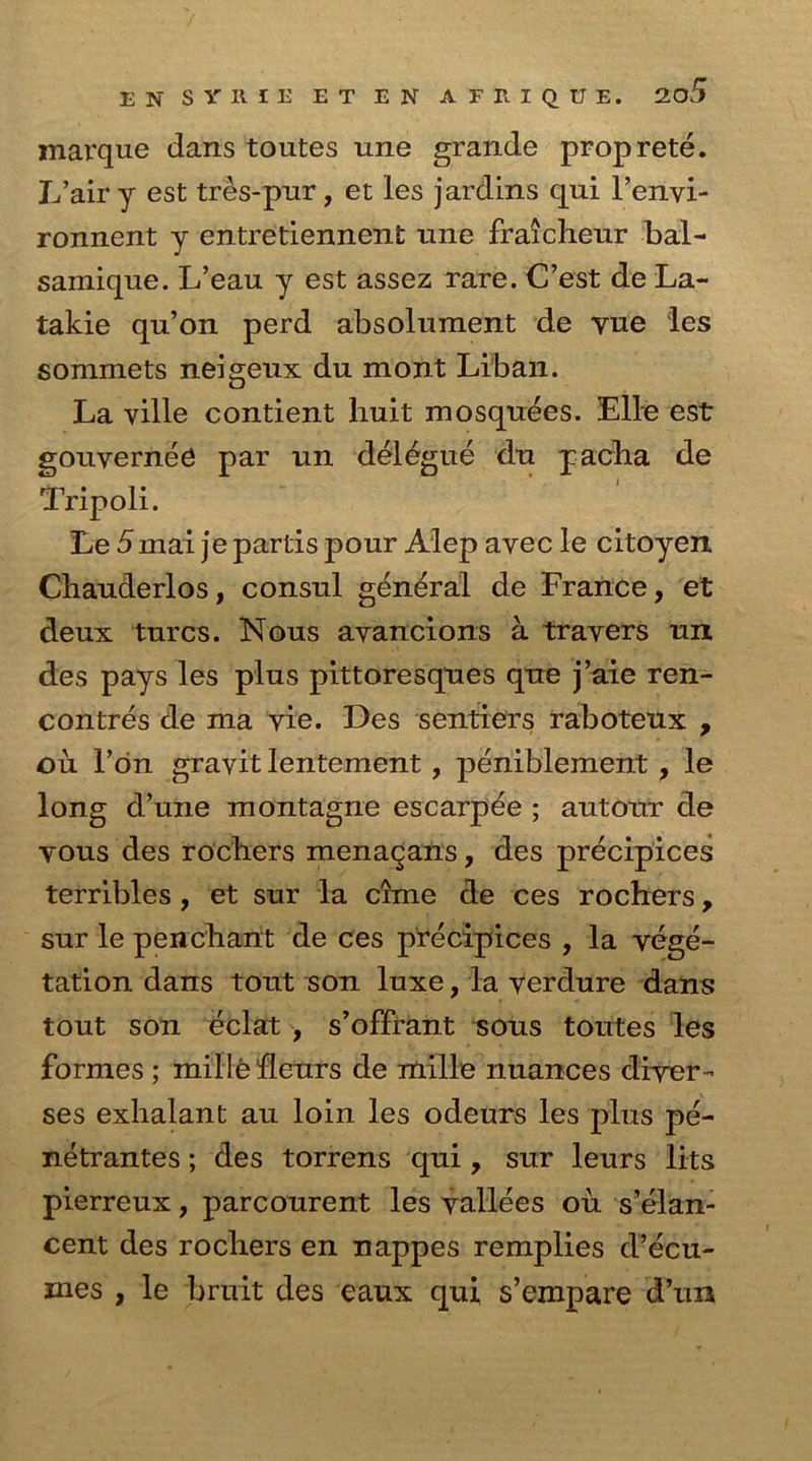 marque dans toutes une grande proprete. L’airy est tres-pur, et les jardins qui l’envi- ronnent y entretiennent une fraicheur bal- samique. L’eau y est assez rare. C’est de La- takie qu’on perd absolument de vue les sommets neigeux du mont Liban. La ville contient huit mosquees. Elle est gouverneb par un delegue du pacba de Tripoli. Le 5mai je partis pour Alep avec le citoyen Chauderlos, consul general de France, et deux turcs. Nous ayancions a travers un des pays les plus pittoresques que j’aie ren- contres de ma vie. Des senders raboteux , ou Fon gravit lentement, peniblement , le long d’une montagne escarpee ; autour de yous des rocliers menaqans, des precipices terribles, et sur la cime de ces rochers, sur le penchant de ces precipices , la vege- tation dans tout son luxe, la verdure dans tout son eclat , s’offrant sous toutes les formes ; mille fleurs de mille nuances diver- ses exhalant au loin les odeurs les plus pe- netrantes; des torrens qui , sur leurs lits pierreux, parcourent les yallees ou s’elan- cent des rochers en nappes remplies d’ecu- mes , le bruit des eaux qui s’empare d’un