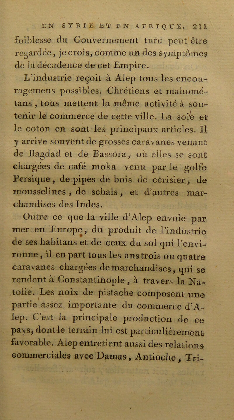 foiblesse clu Gouvernement ture petit etre regardee, jecrois, cornme un des symptomes de Ja decadence de cet Empire. L’industrie regoit a Alep tons les encou- ragemens possibles. Chretiens et mahome- tans , tous niettent la meme activite a sou- tenir le commerce de cette yille. La soie et le coton en sont les principaux articles. II y arrive souvent de grosses caravanes venant de Bagdad et de Bassora, oil eiles se sont chargees de cafe moka venu par le golfe Persique , de pipes de bois de cerisier, de mousselines , de sclials , et d’autres mar- chandises des Indes. Outre ce que la ville d’Alep envoie par mer en Europe, du produit de l’industrie de ses habitans et de ceux du sol qui l’envi- ronne, il en part tous les ans trois ou quatre caravanes chargees demarchandises, qui se rendent a Constantinople , a travers la Na- tolie. Les noix de pislache composent une partie assez importante du commerce d’A- lep. C’est la principale production de ce pays, dontle terrain lui est par ticulieremenfc favorable. Alep entretient aussi des relations commerciales avec Damas, Antioche, Tri-