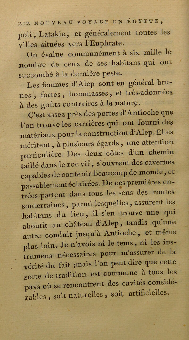 poli, Latakie, et generalement toutes les villes situees vers l’Euphrate. On evalue communeinent a six mille le jiombre cle ceux de ses habitans qui ont sue com be a la derniere peste. Les femmes d’Alep sont en general bru- nes , fortes , liommasses, et tres-adonnees a des gouts contraires a la nature. C’est assez pres des portes d’Antioche que Pon trouve les carrieres qui ont fourni des materiaux pour la construction d’Alep. Elies meritent, a plusieurs egards , une attention particuliere. Des deux cotes d’un chemin taille dans le roc vif > s’ouvrent des cavernes capables de contenir beaucoup de monde, et passablementeclairees. De ces premieres en- trees partent dans tous les sens des routes souterraines, parmi lesquelles, assurent les habitans du lieu, il s’en trouve une , qui aboutit au chateau d’Alep, tandis qu une autre conduit jusqu’a Antioche, et m§me plus loin. Je n’avois ni le terns, ni les ins- trumens necessaires pour m’assurer de la yerite du fait ;mais Eon peut dire que cette sorte de tradition est commune k tous les pays oh se rencontrent des cavites conside- rables , soit naturelles , soit artificielles.