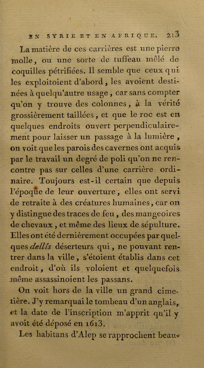 La matiere de ces carrieres est une pierro jnolle, ou une sorte de tuffeau mele de coquilles petrifiees. II semble que ceuxqui les exploitoient d’abord, les ayoient desti- nees h quelqu’autre usage , car sans compter qu’on y trouye des colonnes, a la yerite grossierement taillees , et que le roc est en quelques endroits ouvert perpendiculaire- ment pour laisser un passage a la lumiere , on voit que les parois des cayernes ont acquis par le travail un degre de poli qu’on ne ren- contre pas sur celles d’une carriere ordi- naire. Toujours est-il certain que depuis l’epoque de leur ouverture '9 elles ont seryi de retraite a des creatures humaines, car on y distingue des traces de feu , des mangeoires de clievaux , et meme des lieux de sepulture. Elies ont ete dernierement occupees par quel- ques dellis deserteurs qui, ne pouyant ren- trer dans la ville, s’etoient etablis dans cet endroit, d’ou ils voloient et quelquefois meme assassinoient les passans. On voit hors de la ville un grand cime- tiere. J’y remarquai le tombeau d’un anglais, et la date de l’inscription m’apprit qu’il y ayoit et^ depose en i6i3. Les habitans d’Alep se rapprochent beau-r