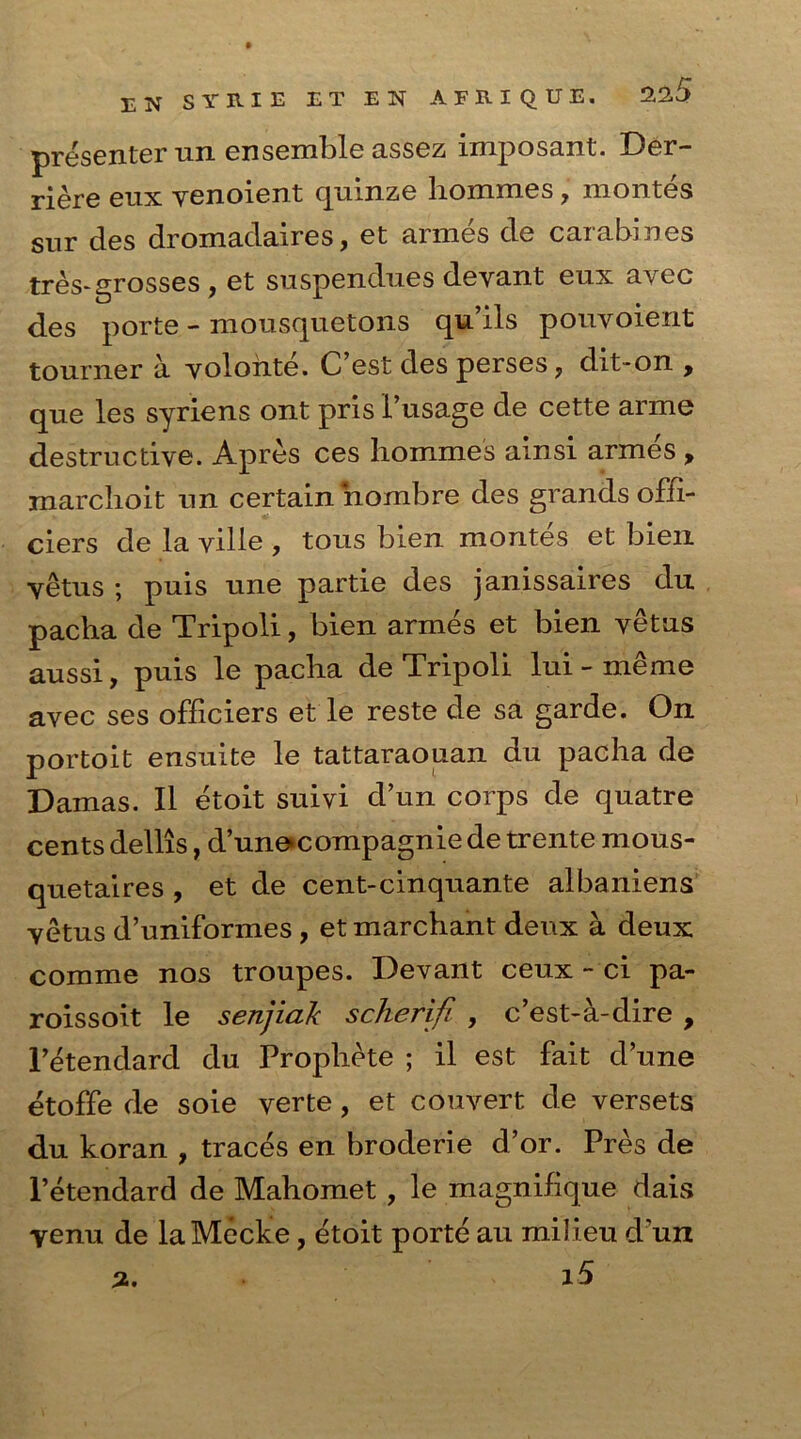 presenter un ensemble assez imposant. Der- riere eux venoient quinze liommes, montes sur cles dromadaires, et armes de carabines tres- grosses , et suspendues deyant enx avec des porte - mousquetons qu’ils pouvoient tourner a yolonte. C’est des perses, dit-on , que les syriens ont pris 1’usage de cette anne destructive. Apres ces liommes ainsi armes , marchoit un certain nombre des grands ofii- ciers de la yille , tous bien montes et bien yetus ; puis une partie des janissaires du pacha de Tripoli, bien armes et bien vetus aussi, puis le pacha de Tripoli lui - meme avec ses officiers et le reste de sa garde. On portoit ensuite le tattaraouan du pacha de Damas. II etoit suivi d’un corps de quatre cents dellis, d’unecompagnie de trente mous- quetaires , et de cent-cinquante albaniens yetus d’uniformes, et marchant deux a deux comme nos troupes. Devant ceux - ci pa- roissoit le senjiak scherifl , c’est-a-dire , l’etendard du Propliete ; il est fait dune etoffe de soie verte , et convert de versets du koran , traces en broderie d’or. Pres de l’etendard de Mahomet , le magnilique dais yenu de laMecke, etoit porte au milieu d un