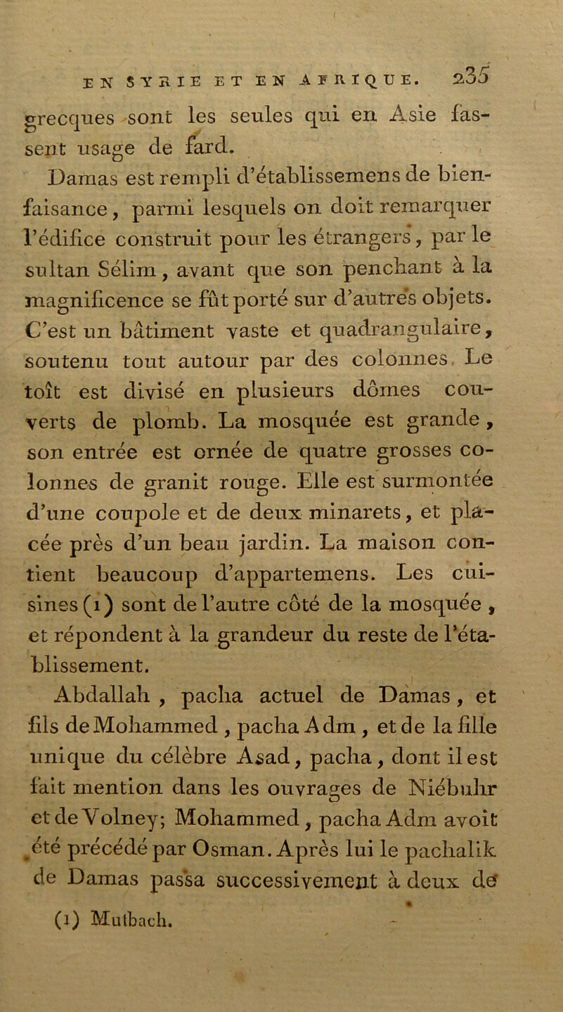 grecques sont les seules qui en Asie fas- sent usage cle fard. Damas est rempli d’etablissemens de bien- faisance, parmi iesquels on doit rernarquer 1’edifice construit pour les etrangers, par le sultan Selim, avant que son penchant a la magnificence se fut porte sur d’autre’s objets. C’est un batiment yaste et quadrangulaire, soutenu tout autour par des colonnes Le toit est divise en plusieurs domes con- verts de plomb. La mosquee est grande, son entree est ornee de quatre grosses co- lonnes de granit rouge. Elle est surmontee d’une coupole et de deux minarets, et pla- cee pres d’un beau jardin. La maison con- sent beaucoup d’appartemens. Les cui- sines (1) sont del’autre cote de la mosquee , et repondent a la grandeur du reste de l’eta- blissement. Abdallah , pacha actuel de Damas , et fils de Mohammed , pacha A dm , et de la fille unique du celebre Asad, pacha, dont ilest fait mention dans les ouvrages de Niebuhr ctdeVolney; Mohammed, pachaAdm ayoit #ete precede par Osman. Apres lui le pachalik de Damas pas'sa successiyement a deux dtf (l) Mutbach.