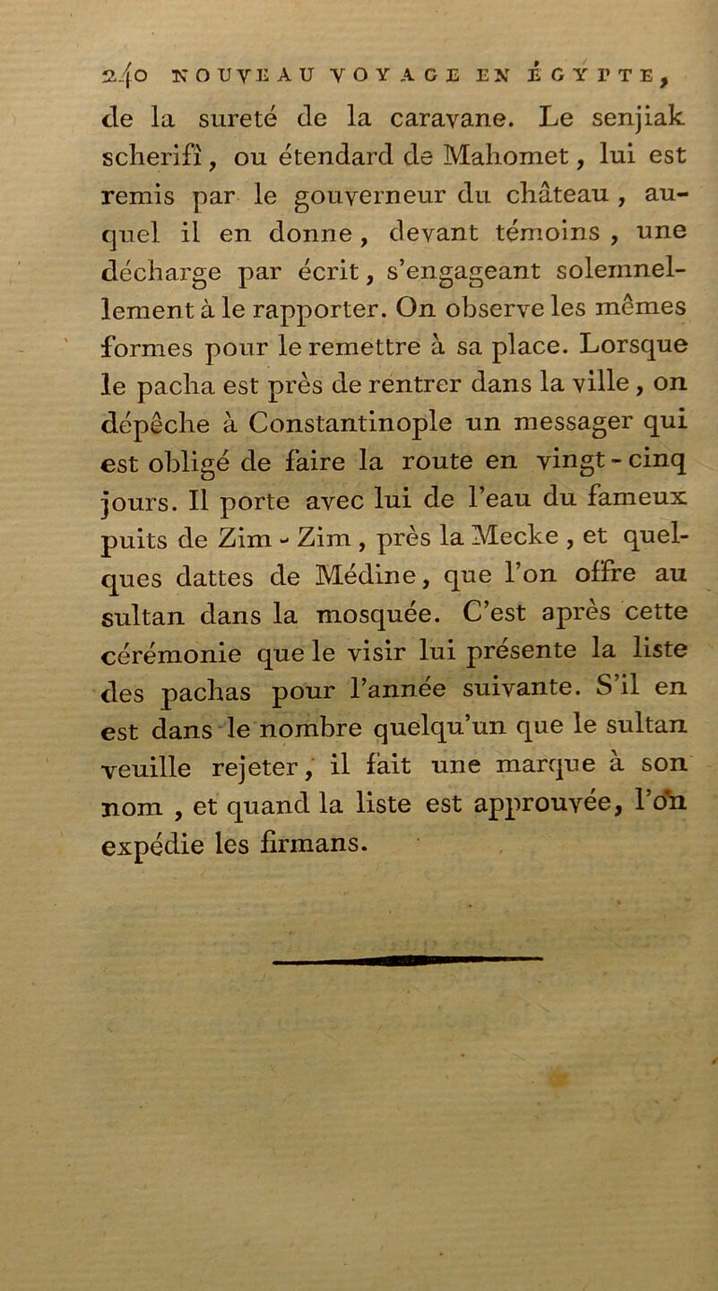 2.4 o KOUYi; AU voyage en egytte, tie la surete de la caravane. Le senjiak scherifi, on etendard de Mahomet, lui est remis par le gouverneur du chateau , au- quel il en donne, devant temoins , une decharge par ecrit, s’engageant soleinnel- lement a le rapporter. On observe les memes formes pour leremettre a sa place. Lorsque le pacha est pres de rentrer dans la ville, on depeche a Constantinople un messager qui est oblige de faire la route en vingt - cinq jours. II porte avec lui de l’eau du fameux puits de Zim - Zim , pres la Meclce , et quel- ques dattes de Medine, que l’on offre au sultan dans la mosquee. C’est apres cette ceremonie que le visir lui presente la liste ties pachas pour l’annee suivante. S’il en est dans le nombre quelqu’un que le sultan veuille rejeter, il fait une manque a son jiom , et quand la liste est approuvee, l’on expedie les firmans.