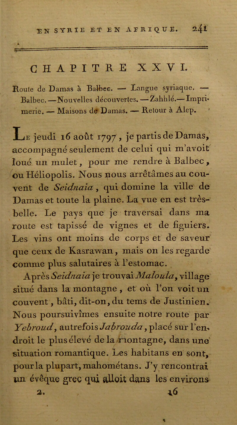 GHAPITRE XXVI. Route de Damas ci Balbee. —* Langue syriaque, — Balbec. —Nouvelles decouvertes. —Zahhle.— Impri- merie. — Maisons de Damas. — Retour a Alep. Xje jeudi 16 aout 1797 , je partis de Damas, accompagne seulement de celui qui m’avoit loue nil mulet, pour me rendre a Balbec , ou Heliopolis. Nous nous arretamesau cou- yent de Seidnaia , qui domine la yille de Damas et toute la plaine. La vue en est tres- belle. Le pays que je traversal dans ma route est tapisse de vignes et de figuiers. Les vins ont moins de corps et de saveur que ceux de Kasrawan, mais on les regarde comme plus salutaires a l’estomac. Apres Seidnaia je trouvai Maloulay village situe dans la montagne , et ou l’on voit un couvent, bati, dit-on, du terns de Justinien. Nous poursuivimes ensuite notre route par Yebroud, autrefois Jabrouda, place sur l’en'. droit le plus eleve de la montagne, dans une situation romantique. Les habitans en sont, pour la plupart, mahom^tans. J’y rencontrai nn eveque gree qui ulloit dans les environs a. , *6