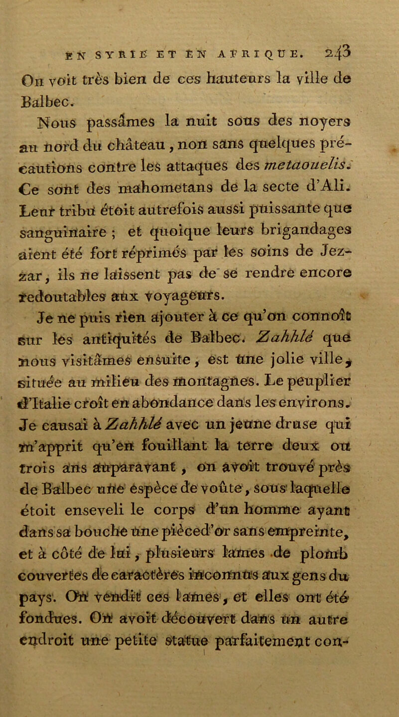 On yoit tr&s bien de ces hauteurs la ville de Balbec. Nous passahnes la nuit sons des noyers an nord du chateau , non sans quelques pre- cautions contre les attaques des metaouelis. Ce soiit des mahometans de la secte d’AlL Lenr tribu etoit autrefois aussi puissante que sanguinaire ; et qnoique leurs brigandages aient ete fort reprimes par les soins de Jez- zar, ils ne laissent pas de se rendre encore tedoutables atix voyageurs. Je ne puis rien ajouter k ce qu’on connoit Bur les antiquites de Balbec. Zahhle que nous yisitames ensuite, est tme jolie ville, situee au milieu des montagnes. Lepeuplier dltalie croit en abondance dans les environs. Je causai k ZahhlS ayec un jeune druse qui yn’apprit qu’en fouillant la terre deux oxt trois ans anparavant , on avoir trouye pr£s de Balbec ufle esp^ce de youte, sous’ laqnelle etoit enseveli le corps d’un homme ayant dans sa bouche Une pieced’or sans empremte, et a cote de lui, pl'usieurs lames de plomb converges de earacthres inconn tts aux gens du pays. Oh: vendit- ces lames, et elles ont dtd fondues. On avoit decouyert dans tm autre endroit une petite statue parfaitement con-