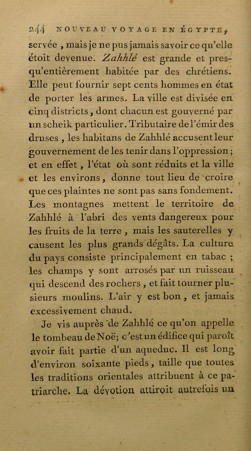 servee , mais je ne pus jamais sayoir ce qu’elle etoit clevenue. Zahhle est grande et pres- qu’entierement habitee par des chretiens. Elle peut fournir sept cents hommes en etat de porter les armes. La ville est divisee en cinq districts, dont chacun est gouverne par nnscheik particulier. Tributaire del’emir des druses , les liabitans de Zabble accusentleur gouvernement de les tenir dans Toppression; et en effet, l’etat ou sont reduits et la ville et les environs, donne tout lieu de croire que ces plaintes ne sont pas sans fondement. Les montagnes mettent le territoire de Zabble a l’abri des vents dangereux pour les fruits de la terre , mais les sauterelles y causent les plus grands degats. La culture du pays consiste principalement en tabac ; les champs y sont arroses par un ruisseau qui descend des rochers , et fait tourner plu- sieurs moulins. L’air y est bon , et jamais excessivement cliaud. Je vis aupres 'de Zalihle ce qu’on appelle le tombeaudeNoe; c’estun edifice qui parolt avoir fait partie d’un aqueduc. II est long d’environ soixante pieds, taille que toutes les traditions orientales attribuent a ce pa- triarclie. La deYOtion attiroit autrefois un